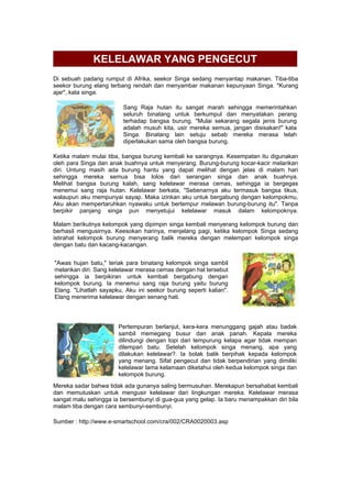 KELELAWAR YANG PENGECUT
Di sebuah padang rumput di Afrika, seekor Singa sedang menyantap makanan. Tiba-tiba
seekor burung elang terbang rendah dan menyambar makanan kepunyaan Singa. "Kurang
ajar", kata singa.
Sang Raja hutan itu sangat marah sehingga memerintahkan
seluruh binatang untuk berkumpul dan menyatakan perang
terhadap bangsa burung. "Mulai sekarang segala jenis burung
adalah musuh kita, usir mereka semua, jangan disisakan!" kata
Singa. Binatang lain setuju sebab mereka merasa telah
diperlakukan sama oleh bangsa burung.
Ketika malam mulai tiba, bangsa burung kembali ke sarangnya. Kesempatan itu digunakan
oleh para Singa dan anak buahnya untuk menyerang. Burung-burung kocar-kacir melarikan
diri. Untung masih ada burung hantu yang dapat melihat dengan jelas di malam hari
sehingga mereka semua bisa lolos dari serangan singa dan anak buahnya.
Melihat bangsa burung kalah, sang kelelawar merasa cemas, sehingga ia bergegas
menemui sang raja hutan. Kelelawar berkata, "Sebenarnya aku termasuk bangsa tikus,
walaupun aku mempunyai sayap. Maka izinkan aku untuk bergabung dengan kelompokmu,
Aku akan mempertaruhkan nyawaku untuk bertempur melawan burung-burung itu". Tanpa
berpikir panjang singa pun menyetujui kelelawar masuk dalam kelompoknya.
Malam berikutnya kelompok yang dipimpin singa kembali menyerang kelompok burung dan
berhasil mengusirnya. Keesokan harinya, menjelang pagi, ketika kelompok Singa sedang
istirahat kelompok burung menyerang balik mereka dengan melempari kelompok singa
dengan batu dan kacang-kacangan.
"Awas hujan batu," teriak para binatang kelompok singa sambil
melarikan diri. Sang kelelawar merasa cemas dengan hal tersebut
sehingga ia berpikiran untuk kembali bergabung dengan
kelompok burung. Ia menemui sang raja burung yaitu burung
Elang. "Lihatlah sayapku, Aku ini seekor burung seperti kalian".
Elang menerima kelelawar dengan senang hati.
Pertempuran berlanjut, kera-kera menunggang gajah atau badak
sambil memegang busur dan anak panah. Kepala mereka
dilindungi dengan topi dari tempurung kelapa agar tidak mempan
dilempari batu. Setelah kelompok singa menang, apa yang
dilakukan kelelawar?. Ia bolak balik berpihak kepada kelompok
yang menang. Sifat pengecut dan tidak berpendirian yang dimiliki
kelelawar lama kelamaan diketahui oleh kedua kelompok singa dan
kelompok burung.
Mereka sadar bahwa tidak ada gunanya saling bermusuhan. Merekapun bersahabat kembali
dan memutuskan untuk mengusir kelelawar dari lingkungan mereka. Kelelawar merasa
sangat malu sehingga ia bersembunyi di gua-gua yang gelap. Ia baru menampakkan diri bila
malam tiba dengan cara sembunyi-sembunyi.
Sumber : http://www.e-smartschool.com/cra/002/CRA0020003.asp
 