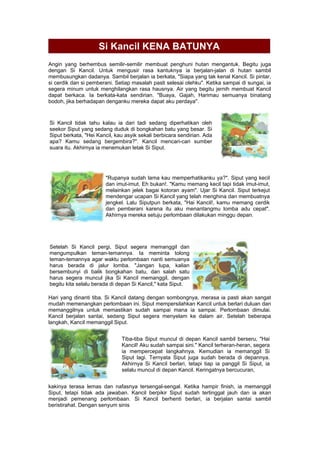 Si Kancil KENA BATUNYA
Angin yang berhembus semilir-semilir membuat penghuni hutan mengantuk. Begitu juga
dengan Si Kancil. Untuk mengusir rasa kantuknya ia berjalan-jalan di hutan sambil
membusungkan dadanya. Sambil berjalan ia berkata, "Siapa yang tak kenal Kancil. Si pintar,
si cerdik dan si pemberani. Setiap masalah pasti selesai olehku". Ketika sampai di sungai, ia
segera minum untuk menghilangkan rasa hausnya. Air yang begitu jernih membuat Kancil
dapat berkaca. Ia berkata-kata sendirian. "Buaya, Gajah, Harimau semuanya binatang
bodoh, jika berhadapan denganku mereka dapat aku perdaya".
Si Kancil tidak tahu kalau ia dari tadi sedang diperhatikan oleh
seekor Siput yang sedang duduk di bongkahan batu yang besar. Si
Siput berkata, "Hei Kancil, kau asyik sekali berbicara sendirian. Ada
apa? Kamu sedang bergembira?". Kancil mencari-cari sumber
suara itu. Akhirnya ia menemukan letak Si Siput.
"Rupanya sudah lama kau memperhatikanku ya?". Siput yang kecil
dan imut-imut. Eh bukan!. "Kamu memang kecil tapi tidak imut-imut,
melainkan jelek bagai kotoran ayam". Ujar Si Kancil. Siput terkejut
mendengar ucapan Si Kancil yang telah menghina dan membuatnya
jengkel. Lalu Siputpun berkata, "Hai Kancil!, kamu memang cerdik
dan pemberani karena itu aku menantangmu lomba adu cepat".
Akhirnya mereka setuju perlombaan dilakukan minggu depan.
Setelah Si Kancil pergi, Siput segera memanggil dan
mengumpulkan teman-temannya. Ia meminta tolong
teman-temannya agar waktu perlombaan nanti semuanya
harus berada di jalur lomba. "Jangan lupa, kalian
bersembunyi di balik bongkahan batu, dan salah satu
harus segera muncul jika Si Kancil memanggil, dengan
begitu kita selalu berada di depan Si Kancil," kata Siput.
Hari yang dinanti tiba. Si Kancil datang dengan sombongnya, merasa ia pasti akan sangat
mudah memenangkan perlombaan ini. Siput mempersilahkan Kancil untuk berlari duluan dan
memanggilnya untuk memastikan sudah sampai mana ia sampai. Perlombaan dimulai.
Kancil berjalan santai, sedang Siput segera menyelam ke dalam air. Setelah beberapa
langkah, Kancil memanggil Siput.
Tiba-tiba Siput muncul di depan Kancil sambil berseru, "Hai
Kancil! Aku sudah sampai sini." Kancil terheran-heran, segera
ia mempercepat langkahnya. Kemudian ia memanggil Si
Siput lagi. Ternyata Siput juga sudah berada di depannya.
Akhirnya Si Kancil berlari, tetapi tiap ia panggil Si Siput, ia
selalu muncul di depan Kancil. Keringatnya bercucuran,
kakinya terasa lemas dan nafasnya tersengal-sengal. Ketika hampir finish, ia memanggil
Siput, tetapi tidak ada jawaban. Kancil berpikir Siput sudah tertinggal jauh dan ia akan
menjadi pemenang perlombaan. Si Kancil berhenti berlari, ia berjalan santai sambil
beristirahat. Dengan senyum sinis
 