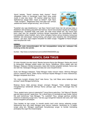 Kancil berkata, "Kancil memang tiada duanya." Kancil
dikagetkan ketika ia mendengar suara Siput yang sudah
duduk di atas batu besar. "Oh kasihan sekali kau Kancil.
Kelihatannya sangat lelah, Capai ya berlari?". Ejek Siput.
"Tidak mungkin!", "Bagaimana kamu bisa lebih dulu sampai,
padahal aku berlari sangat kencang", seru Si Kancil.
"Sudahlah akui saja kekalahanmu," ujar Siput. Kancil masih heran dan tak percaya kalau a
dikalahkan oleh binatang yang lebih kecil darinya. Kancil menundukkan kepala dan mengakui
kekalahannya. "Sudahlah tidak usah sedih, aku tidak minta hadiah kok. Aku hanya ingin
kamu ingat satu hal, janganlah sombong dengan kepandaian dan kecerdikanmu dalam
menyelesaikan setiap masalah, kamu harus mengakui bahwa semua binatang mempunyai
kelebihan dan kekurangan masing-masing, jadi jangan suka menghina dan menyepelekan
mereka", ujar Siput. Siput segera menyelam ke dalam sungai. Tinggallah Si Kancil dengan
rasa menyesal dan malu.
HIKMAH :
Janganlah suka menyombongkan diri dan menyepelekan orang lain, walaupun kita
memang cerdas dan pandai.
Sumber : http://www.e-smartschool.com/cra/002/CRA0020005.asp
KANCIL DAN TIKUS
Di hutan hiduplah dua ekor kancil. Mereka bernama Kanca dan Manggut. Kedua ekor kancil
itu bersaudara. Manggut adalah kakak dari Kanca. Sebaliknya, Kanca adalah adik dari
Manggut. Walaupun mereka bersaudara, tetapi sifat mereka sangatlah berbeda. Kanca rajin
dan baik hati. Sedangkan Manggut pemalas dan suka menjahili teman.
Suatu hari Manggut kelaparan. Tetapi Manggut malas mencari makan. Akhirnya Manggut
mencuri makanan Kanca. Waktu Kanca menanyai kepada Manggut di mana makanannya,
Manggut menjawab dicuri tikus.
"Ah, mana mungkin dimakan tikus!" kata Kanca. "Iya, kok! Masa sama kakaknya tidak
percaya!" jawab Manggut berbohong.
Mulanya Kanca tidak percaya dengan omongan Manggut. Tetapi setelah Manggut
mengatakannya berkali-kali akhirnya Kanca percaya juga. Kanca memanggil tikus ke
rumahnya.
"Tikus, apakah kamu mencuri makananku?" tanya Kanca pada tikus. "Ha? Mencuri? Berpikir
saja aku belum pernah!" jawab tikus. "Ah, si tikus! Kamu ini membela diri saja! Sudah, Kanca!
Dia pasti berbohong," kata Manggut. "Ya, sudahlah! Tikus, sebagai gantinya ambilkan
makanan di seberang sungai sana. Tadi aku juga mengambil makanan dari sana, kok!" kata
Kanca mengakhiri percakapan.
Tikus berjalan ke tepi sungai. Ia menaiki perahu kecil untuk menuju seberang sungai.
Sebenarnya tikus tahu kalau Manggut yang mencuri makanan. Sementara itu, di bagian
sungai yang lain, Manggut cepat-cepat menyeberangi sungai. Ia hendak memasang
perangkap tikus agar tikus terperangkap.
 