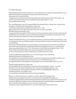 CeritaMalinKundang
Dahulukalahiduplahsuatukeluarganelayan yang terdiridari ayah, ibudanseoranganaklaki-laki yang
diberinamaMalinKundangtinggal di pesisirpantaiwilayah Sumatera.
Keluargatersebutsangatlahmiskin,
hinggapadasuatuwaktukarenakondisiekonomikeluargasudahsangatmemprihatinkanmaka sang
ayah memutuskanuntukpergimencarinafkahdenganmengarungilautan yang
luasuntukkenegeriseberang.
Dan setelahkepergian sang ayah tinggallahMalinKundangdanIbunya, Waktu demi waktuberlalu,
seminggu, sebulanhinggasetahunlamanya, Sang ayah
malinkundangtidakjugakembalikekampunghalamannya. Dan
akhirnyaibunyaharusmenggantikanposisi sang ayah untukmencarinafkah.
MalinKundangtermasukanak yang
cukupcerdaswalaupunsedikitnakal.Pernahsuatuwaktuiamengejarayamdanmemukulnyadengansapu
danakhirnyatersandungbatu yang menyebabkanlengankanannyaterlukakarenaterkenabatu. Dan
lukatersebutakhirnyamembekas di lengantangankananMalin.
SingkatceritaMalinKundang pun beranjakdewasadania pun begitusayangdanmencintaiibunya yang
kerjabantingtulangmencarinafkahsetiapharisebagaipenjualkueuntukmemenuhikebutuhankeluargat
ermasukdirinya.
Karenamerasakasihanpadaibunyamakaiaberpikiruntukmembantuibunyauntukmencarinafkah di
negeriseberangdandenganharapanketikakembalikekampunghalamannyananti, iasudahmenjadi
orang terpandangdan kaya-raya. "Bu, inikesempatan yang baikdanamatlangkabuatsaya", kata
Malin."Belumtentuadakapalsebesarini yang merapatdalamsetahunsekali di
pantaiini.Sayajanjiakanmerubahnasibkitajikasayasudahmenjadi kaya raya".
AwalnyaibuMalinKundangtidaklahsetuju, karenamengingat sang suami yang
tidakpernahkembalisetelahpergimerantau.
KarenaMalinselalumendesakdanbersikerasuntukmemenuhiniatnyatersebutakhirnyaibunya pun
relamelepaskepergianMalinwalaupundenganhati yang sedih.MalinKundang pun
berangkatdenganmenumpangkapalseorangsaudagar yang sekarangsudahmenjadi kaya raya.
Padapertengahanperjalanan, kapal yang
ditumpangiMalinKundangtibatibadiserangolehserombonganbajaklaut, barang - barang di
kapallauttersebutdirampasolehbajaklaut.Dan sebagianawakkapaldanpedagang yang
menumpangkapaltersebutjugadibunuholehmereka.BeruntunglahMalinKundang yang
sempatbersembunyi di ruangkecil yang
tertutupolehkayusehinggaterhindardariamukanparabajaklaut.
Kapal pun terkatung-katung di tengahlaut, perlahan-lahanakhirnyakapal yang
ditumpanginyasampaipadasuatupantai, dandengansekuattenagaMalinKundang pun
berjalanterushinggaakhirnyaditolongolehpendudukdesaterdekatdaripantaidanmerupakandesa yang
amatsubur.Malin pun tinggal di desatersebutdandengankeuletandankegigihannyadalambekerja,
akhinyaiaberhasilmenjadiseorang yang amat kaya rayadania pun
mempersuntingseoranggadisbangsawan yang berderajattinggiuntukmenjadiistrinya.

 