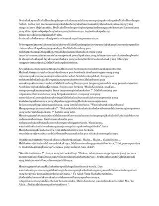 BeritakekayaanMalinKundangdanpernikahannyaakhirnyasampaijugaketelingaibuMalinKundangte
rsebut, danIa pun merasasenangsekalidanbersyukurkarenaanaknyatelahmenjadiseorang yang
sangatsukses. Sejaksaatitu, IbuMalinKundangsetiapharipergikedermagauntukmenantikananaknya
yang diharapkandapatpulangkekampunghalamannya, tapisetiapkapalyang
mendekattidakdijumpaianaknyaitu,
daniayakinbahwasuatuharipastianaknyaakanpulangmenemuinya.
BeberapawaktusetelahmenikahakhirnyaMalinKundangdanistrinyamelakukanpelayarandengandise
rtaianakbuahkapaldanpengawalnya.IbuMalinKundang pun
melihatkedatangankapalkedermagadanjugamelihatada 2 orang yang
berpakaianmenyilaukanmatakarenapernak-pernikpakaian yang tekenasinarmataharisedangberdiri
di atasgeladakkapal.Iayakinsekalibahwa yang sedangberdiriituadalahanak yang ditunggu tungguselamainiyaituMalinKundangdanistrinya.
SetelahkapalmencapaidermagaibuMalin pun bergegasmenujudermagakapaltersebut,
Malinakhirnyaturundarikapaldanibunya pun berdesak-desakandengan orang yang
inginmenyaksikansepasangmudamuditersebut.Setelahcukupdekat, ibunya pun
melihatadabekasluka di lengankananpemudatersebut.Makaibunya pun
semakinyakinbahwaituadalahMalinKundang.Ibunya pun langsungmemeluk sang pemudatersebut.
SambilmemelukMalingKundang, ibunya pun berkata "MalinKundang, anakku...
mengapaengkaupergibegitu lama tanpamengirimkankabar ?". Malinkundang pun
terpanamelihatwanitatua yang berpakaiankotor, compang-camping
memeluknyaIamenjadimarahseingatMalinkalauibunyaadalahseorangwanita yang
kuatdantegarbadannya yang dapatmenggendongMalinkemanasajaiamau.
Belumsempatberpikirdengantenang, sang istrilaluberkata, "Wanitaburukinikahibumu?
Mengapaengakumendustaiaku?". "Bukankahdulukaukatakanbahwaibumuadalahseorangbangsawan
yang sederajatdengankami ?" hardik sang istri.
MendengarperkataanistrinyaMalinmarahkarenaiaakanmaludangengsijikahalinidiketahuiolehistrin
yadananakbuahnya. Sambilmarahmalin pun
melepaspelukanibunyadanmendorongnyahinggaterjatuh."Siapakamu,
wanitatidaktahudirisembarangansajamengaku-ngakusebagaiibuku", kata
MalinKundangkepadaibunya. Dan dalamhatinya pun berkata,
seandainyasajawanitaituadalahbenaribunyamakadia pun tidakakanmengakuinya.
Wanitatuaitujatuhterduduk di pasirdanberkatalagi, :Malin.., Malin.., akuiniibumu...
Melihatwanitaituhendakmemelukkakinya, Malinmenendangnyasambilberkata, "Hai, perempuantua
!!, Ibukutidakmungkinsepertiengkau yang melarat, bau, dekil".
"Wanitaituibumnu ?" , tanya sang istrisekalilagi. "Bukan, iahanyaseorangpengemis yang berpurapuramengakusebagaiibuku agar bisamendapatkanhartadariku", begitusahutandariMalinkepada
sang istridansambilberjalanmenjauhiibunya.
MendengarperkataanMalinhatinyapedihbagaikanditusuk-tusuk. Dan
wanitatuaitupunmenengadahkelangitdanmengangkatkeduatangannyasambiliaberserudenganhati
yang terkoyak-koyakdanberderai air mata, " Ya Allah Yang MahaMengetahui,
jikalauiabukananakkumakaakutelahmemaafkannyaperbuatannya,
tetapijikamemangiaadalahbenar-benaranakku, MalinKundang, akumohonkeadilandari Mu, Ya
Allah...Jadikanlahiamenjadisebuahbatu ".

 