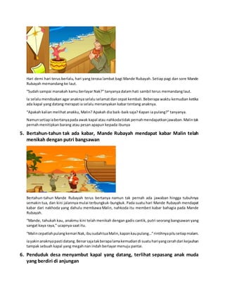 Hari demi hari terus berlalu, hari yang terasa lambat bagi Mande Rubayah. Setiap pagi dan sore Mande
Rubayah memandang ke laut.
“Sudah sampai manakah kamu berlayar Nak?” tanyanya dalam hati sambil terus memandang laut.
la selalu mendoakan agar anaknya selalu selamat dan cepat kembali. Beberapa waktu kemudian ketika
ada kapal yang datang merapat ia selalu menanyakan kabar tentang anaknya.
“Apakah kalian melihat anakku, Malin? Apakah dia baik-baik saja? Kapan ia pulang?” tanyanya.
Namunsetiapiabertanyapada awak kapal atau nahkodatidak pernahmendapatkanjawaban.Malintak
pernah menitipkan barang atau pesan apapun kepada ibunya
5. Bertahun-tahun tak ada kabar, Mande Rubayah mendapat kabar Malin telah
menikah dengan putri bangsawan
Bertahun-tahun Mande Rubayah terus bertanya namun tak pernah ada jawaban hingga tubuhnya
semakin tua, dan kini jalannya mulai terbungkuk-bungkuk. Pada suatu hari Mande Rubayah mendapat
kabar dari nakhoda yang dahulu membawa Malin, nahkoda itu memberi kabar bahagia pada Mande
Rubayah.
“Mande, tahukah kau, anakmu kini telah menikah dengan gadis cantik, putri seorang bangsawan yang
sangat kaya raya,” ucapnya saat itu.
“MalincepatlahpulangkemariNak,ibusudahtuaMalin,kapankaupulang…”rintihnyapilusetiapmalam.
Iayakinanaknyapasti datang.Benarsajatakberapalamakemudiandi suatuhariyangcerahdari kejauhan
tampak sebuah kapal yang megah nan indah berlayar menuju pantai.
6. Penduduk desa menyambut kapal yang datang, terlihat sepasang anak muda
yang berdiri di anjungan
 