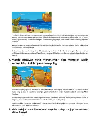 Pendudukdesamulai berkumpul,merekamengirakapal itumilikseorangsultanatauseorangpangeran.
Mereka menyambutnya dengan gembira. Mande Rubayah amat gembira mendengar hal itu, ia selalu
berdoa agar anaknya selamat dan segera kembali menjenguknya, sinar keceriaan mulai mengampirinya
kembali.
Namun hingga berbulan-bulan semenjak ia menerima kabar Malin dari nahkoda itu, Malin tak kunjung
kembali untuk menengoknya.
Ketika kapal itu mulai merapat, terlihat sepasang anak muda berdiri di anjungan. Pakaian mereka
berkilauanterkenasinarmatahari.Wajahmerekacerahdihiasi senyumkarenabahagiadisambutdengan
meriah.
7. Mande Rubayah yang menghampiri dan memeluk Malin
karena takut kehilangan anaknya lagi
Mande Rubayah juga ikut berdesakan mendekati kapal. Jantungnya berdebar keras saat melihat lelaki
muda yang berada di kapal itu, ia sangat yakin sekali bahwa lelaki muda itu adalah anaknya, Malin
Kundang.
Belum sempat para sesepuh kampung menyambut, Ibu Malin terlebih dahulu menghampiri Malin. la
langsung memeluknya erat Malin karena takut kehilangan anaknya lagi.
“Malin,anakku.Kau benaranakkukan?” katanyamenahanisak tangiskarenagembira,“Mengapabegitu
lamanya kau tidak memberi kabar?"
8. Malin terkejut karena dipeluk oleh ibunya dan istrinya pun juga merendahkan
Mande Rubayah
 