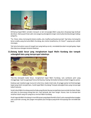 Dilihatnya kapal Malin semakin menjauh. Ia tak menyangka Malin yang dulu disayangi tega berbuat
demikian.Hatinyaperihdansakit,lalutangannyadiangkatke langit.Iakemudianberdoadenganhatinya
yang pilu,
“Ya, Tuhan, kalau memang dia bukan anakku, aku maafkan perbuatannya tadi. Tapi kalau memang dia
benar anakku yang bernama Malin Kundang, aku mohon keadilanmu,Ya Tuhan!” ucapnya pilu sambil
menangis.
Tak lama kemudian cuaca di tengah laut yang tadinya cerah, mendadak berubah menjadi gelap. Hujan
tiba-tiba turun dengan teramat lebatnya.
11.Datang badai besar yang menghantam kapal Malin Kundang dan tampak
sebongkah batu yang menyerupai tubuhnya
Tiba-tiba datanglah badai besar, menghantam kapal Malin Kundang. Lalu sambaran petir yang
menggelegar.Saatitujugakapal hancurberkeping- keping.Kemudianterbawaombak hingga ke pantai.
Esoknya saat matahari pagi muncul di ufuk timur, badai telah reda. Di pinggir pantai terlihat kepingan
kapal yang telah menjadi batu. Itulah kapal Malin Kundang! Tampak sebongkah batu yang menyerupai
tubuh manusia.
ItulahtubuhMalinKundanganakdurhakayangdikutukibunyamenjadibatukarenatelahdurhaka.Disela-
sela batu itu berenang-renang ikan teri, ikan belanak, dan ikan tengiri. Konon, ikan itu berasal dari
serpihan tubuh sang istri yang terus mencari Malin Kundang.
KisahLegendaMalinKundanginimemiliki pesanyangdapatdiambil si Kecil,yaitusayangikeduaorangtua
saat susah dan senang, dan jangan melupakan jasa orangtua yang telah menyayangi dan mendidik dari
kecil.
 