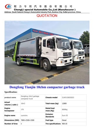 程 力 专 用 汽 车 股 份 有 限 公 司
ChengLi special Automobile Co.,Ltd (Manufacurer )
Address: South Suburb Cheng Li Automobile Industry Park,,Suizhou City, HuBei province, China.
QUOTATION
Dongfeng Tianjin 10cbm compactor garbage truck
Specification:
product name
Dongfeng 10m3 garbage
compactor truck
Chassis model CLW5150GSSD3
Actual
volume ( cubic )
10m3 Total mass (kg) 12800
Engine
horsepower
170
Rated load
mass (Kg)
8000kg
Engine name cummins
Emission
Standards
Euro III
Dimensions (MM) 7800×2500×3300 Fuel type Diesel
Number of tires 6 Tire specifications 900-20
 