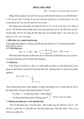 ĐỘNG HÓA HỌC
PGS – TS Lê Kim Long, Đại học Quốc gia Hà Nội
Động hóa học nghiên cứu diễn biến của quá trình biến đổi hóa học các chất thể hiện ở:
1- Tốc độ quá trình; 2- Đường đi của quá trình hay còn gọi là cơ chế phản ứng; 3- các yếu
tố ảnh hưởng đến vận tốc như nhiệt độ, môi trường ...,
Đại lượng quan trọng nhất của động hóa học là W- vận tốc phản ứng và k- hằng số
vận tốc. Để thể hiện vận tốc phản ứng ta hay dùng phương trình tốc độ (định luật tốc độ) -
sự phụ thuộc vận tốc vào nồng độ chất phản ứng với các khái niệm n- bậc phản ứng, m-
phân tử số và ν- hệ số tỷ lượng.
1. Điều kiện xảy ra phản ứng hóa học
Trong phần nhiệt động học chúng ta đã biết các khái niệm H, S, G và điều kiện để phản
ứng có thể tự xảy ra.
1.1. Nhiệt động học:
∆G < 0 ≡ ∆H − T∆S
Điều kiện nhiệt động học là điều kiện cần còn điều kiện đủ để phản ứng xảy ra ở mức
có thể ghi nhận được lại là các điều kiện động học.
1.2. Động học:
Phản ứng chỉ có thể xảy ra nếu có va chạm giữa các phân tử có đủ năng lượng là nội
dung của định luật tác dụng khối lượng hay định luật - phương trình tốc độ phản ứng (thực
nghiệm):
W = k. An
AC . Bn
BC
Theo lí thuyết phản ứng và thực nghiệm va chạm hoạt động là các va chạm giữa các hạt có
đủ năng lượng vượt qua năng lượng hoạt hoá E* hay EA.
− Va chạm → va chạm hoạt động → khái niệm E*
− Va chạm định hướng (thừa số không gian P)
2. Đường cong động học và tốc độ phản ứng
Khi xét một phản ứng, ví dụ đơn giản: chất A phản ứng tạo chất B, ta viết A → B.
Khi đó CA giảm dần, CB tăng dần theo thời gian phản ứng t. Nếu biểu diễn C theo t ta có
đường cong động học.
∆H << 0
∆H >> 0
[∆H] ~ [∆S] ∆G
→ − k
− n
− n = nA + nB
→ thuyết va chạm hoạt động
 