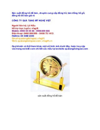 Sản xuất đồng hồ để bàn, chuyên cung cấp đồng hồ, bán đồng hồ gỗ, 
đồng hồ để bàn giá rẻ 
CÔNG TY QUÀ TẶNG MỸ NGHỆ VIỆT 
Người liên hệ: Lê Hiếu 
Hỗ trợ trực tuyến: vfagift 
Mobile: 0995 05 05 86 - 0996 899 666 
Điện thoại: 0466 866 999 - 04 66 75 1413 
Hotline: 04 3360 2345 
Gmail:quatangdoingoai, vfagift 
Web: quatangdoingoai.com ;vfagift.vn 
Quý khách có thể tham khảo một số hình ảnh dưới đây, hoặc truy cập 
vào trang web để xem chi tiết các mẫu tại website:quatangdoingoai.com 
sản xuất đồng hồ để bàn 
 