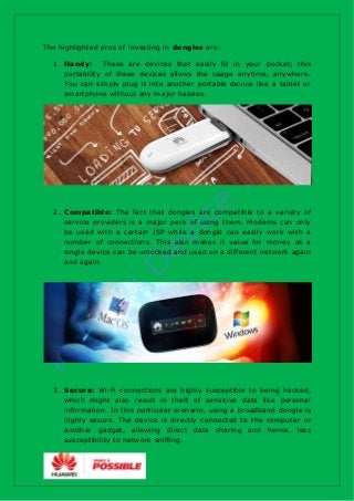 The highlighted pros of investing in dongles are:
1. Handy: These are devices that easily fit in your pocket; this
portabi...