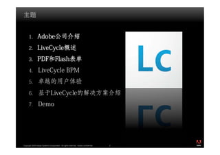 1.        Adobe公司介绍
      2.        LiveCycle概述
      3.        PDF和Flash表单
      4.         LiveCycle BPM
      5.         卓越的用户体验
      6.         基于LiveCycle的解决方案介绍
      7.         Demo




                                                                                          ®




Copyright 2009 Adobe Systems Incorporated. All rights reserved. Adobe confidential.   2
 