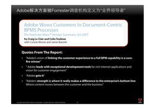 Adobe                                                      Forrester                       “   ”




        Quotes From The Report:
               “Adobe’s vision of linking the customer experience to a full BPM capability is a sure-
               fire winner”
               “ Adobe leads with exceptional development tools for rich internet applications and
               vision for customer engagement”
               “Adobe gets it”
               “Adobe’s strength is where it really makes a difference to the enterprise’s bottom line:
               Where content moves between the customer and the business“



                                                                                                          ®




Copyright 2009 Adobe Systems Incorporated. All rights reserved. Adobe confidential.   24
 