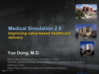 ©2011 MFMER | slide-1
Medical Simulation 2.0
Improving value-based healthcare
delivery
Yue Dong, M.D.
Mayo Clinic Multidisciplinary Simulation Center
METRIC (Multidisciplinary Epidemiology and Translational Research in
Intensive Care)
Mayo Clinic Center for Science of Healthcare Delivery
 