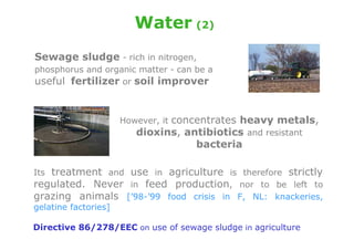 Water (2)
Sewage sludge - rich in nitrogen,
phosphorus and organic matter - can be a
useful fertilizer or soil improver


                   However, it concentrates heavy metals,
                      dioxins, antibiotics and resistant
                                    bacteria

Its treatment and use in agriculture is therefore strictly
regulated. Never in feed production, nor to be left to
grazing animals [’98-’99 food crisis in F, NL: knackeries,
gelatine factories]

Directive 86/278/EEC on use of sewage sludge in agriculture
 