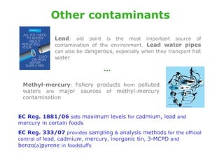 Other contaminants

             Lead:    old paint is the most important source of
             contamination of the environment. Lead water pipes
             can also be dangerous, especially when they transport hot
             water

                                …
 Methyl-mercury: fishery products from polluted
 waters are major sources of methyl-mercury
 contamination


EC Reg. 1881/06 sets maximum levels for cadmium, lead and
mercury in certain foods
EC Reg. 333/07 provides sampling & analysis methods for the official
control of lead, cadmium, mercury, inorganic tin, 3-MCPD and
benzo(a)pyrene in foodstuffs
 