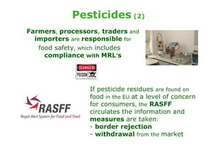 Pesticides (2)
Farmers, processors, traders and
  importers are responsible for
   food safety, which includes
     compliance with MRL’s




                 If pesticide residues are found on
                 food in the EU at a level of concern
                 for consumers, the RASFF
                 circulates the information and
                 measures are taken:
                 - border rejection
                 - withdrawal from the market
 