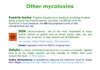 Other mycotoxins

Fusaria toxins. Fusaria moulds which produce wrinkling of plant
parts produce also fusaria toxins. Currently, no official limit for
fumosins in food [however, the EU has proposed a limit of 500
microgrammes per kg]

         DON     (deoxynivalenol), one of the most     important of these
         toxins, occurs in grains such as wheat, barley, oats, rye, and
         maize, rice, sorghum. It may coexist with Zeralenone

         -> cereals, baby-food issues, ’03 onwards
         Codex regulatory limit for DON is 1mg/kg food

Patulin is a toxic chemical produced from a number of moulds. Apples
tend to be the major source, yet any mouldy or rotten fruit could
contain this toxin -> fruit juices
Codex Alimentarius is considering reducing the maximum level to 25ppb
from 50ppb (because of high intake of apple juice by young children)
 