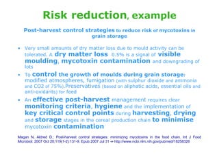 Risk reduction, example
   Post-harvest control strategies to reduce risk of mycotoxins in
                                         grain storage

• Very small amounts of dry matter loss due to mould activity can be
  tolerated. A dry matter loss 0.5% is a signal of visible
  moulding, mycotoxin contamination and downgrading of
  lots
• To    control the growth of moulds during grain storage:
   modified atmospheres, fumigation (with sulphur dioxide and ammonia
   and CO2 of 75%).Preservatives (based on aliphatic acids, essential oils and
   anti-oxidants) for feed
• An  effective post-harvest management requires clear
   monitoring criteria, hygiene and the implementation of
   key critical control points during harvesting, drying
   and storage stages in the cereal production chain to minimise
   mycotoxin contamination
Magan N, Aldred D.: Post-harvest control strategies: minimizing mycotoxins in the food chain. Int J Food
Microbiol. 2007 Oct 20;119(1-2):131-9. Epub 2007 Jul 31 -> http://www.ncbi.nlm.nih.gov/pubmed/18258326
 