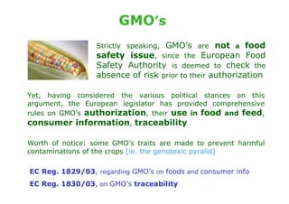 GMO’s
                  Strictly speaking, GMO’s are not a food
                  safety issue, since the European Food
                  Safety Authority is deemed to check the
                  absence of risk prior to their authorization

Yet, having considered the various political stances on this
argument, the European legislator has provided comprehensive
rules on GMO’s authorization, their use in food and feed,
consumer information, traceability

Worth of notice: some GMO’s traits are made to prevent harmful
contaminations of the crops [ie. the genotoxic pyralid]

EC Reg. 1829/03, regarding GMO’s on foods and consumer info
EC Reg. 1830/03, on GMO’s traceability
 