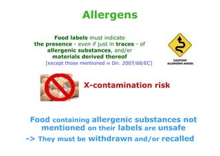 Allergens

         Food labels must indicate
  the presence - even if just in traces - of
      allergenic substances, and/or
        materials derived thereof
      [except those mentioned in Dir. 2007/68/EC]



                     X-contamination risk



 Food containing allergenic substances not
    mentioned on their labels are unsafe
-> They must be withdrawn and/or recalled
 