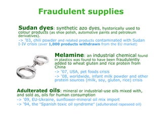Fraudulent supplies

Sudan dyes: synthetic azo dyes, hystorically used to
colour products (as shoe polish, automotive paints and petroleum
derivatives).
-> ’03, chili powder and related products contaminated with Sudan
I-IV crisis (over 1,000 products withdrawn from the EU market)


                    Melamine: an industrial chemical found
                    in plastics was found to have been fraudulently
                    added to wheat gluten and rice protein from
                    China
                    -> ‘07, USA, pet foods crisis
                    -> ‘08, worldwide, infant milk powder and other
                    protein sources (milk, soy, gluten, rice) crisis

Adulterated oils: mineral or industrial-use oils mixed with,
and sold as, oils for human consumption
-> ‘09, EU-Ukraine, sunflower-mineral oil mix import
-> ‘94, the “Spanish toxic oil syndrome” (adulterated rapeseed oil)
 