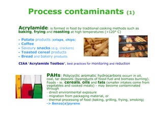 Process contaminants                                           (1)


Acrylamide: is formed in food by traditional cooking methods such as
baking, frying and roasting at high temperatures (>120° C)

•   Potato products (crisps, chips)
•   Coffee
•   Savoury snacks (e.g. crackers)
•   Toasted cereal products
•   Bread and bakery products

CIAA “Acrylamide Toolbox”, best practices for monitoring and reduction


                  PAHs: Polycyclic aromatic hydrocarbons occurr in oil,
                  coal, tar deposits (byproducts of fossil fuel and biomass burning).
                  Foods - ie. cereals, oils and fats (smaller intakes come from
                  vegetables and cooked meats) - may become contaminated
                  through
                  - direct environmental exposure
                  - migration from packaging material, or
                  - thermal processing of food (baking, grilling, frying, smoking)
                  -> Benzo(a)pyrene
 