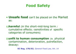 Food Safety


• Unsafe food can’t be placed on the Market
 as:

1)harmful (in the short-mid-long term /
 cumulative effects / sensitivities of specific
 categories of consumers)

2)unfit
      to human consumption (ie. physical
 contamination, deterioration, putrefaction,
 deacay)
          EC Reg. 178/02, General Food Law, Art. 14
 