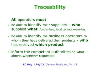 Traceability

    All operators must
•   be able to identify their suppliers – who
    supplied what (food & feed, food contact materials)
• be able to identify the business operators to
    whom they have delivered their products - who
    has received which product

• inform the competent authorities on what
  above, whenever requested

           EC Reg. 178/02, General Food Law, Art. 18
 
