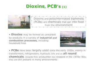 Dioxins, PCB’s (1)

                     Dioxins and polychlorinated biphenols
                     (PCBs) are chemicals that get into food
                             from the environment



• Dioxins may be formed as unwanted
by-products in a variety of industrial and
combustion processes, including
household fires


• PCBs have been largely used since the early 1930s, mainly in
transformers, refrigerators, hydraulic oils and as all round
chemicals. Despite their production was stopped in the 1970s-’80s,
they are still present in many environments
 