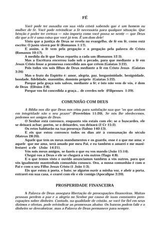 FÉ
Você pode ter ousadia em sua vida cristã sabendo que é um homem ou
mulher de fé. Você pode reivindicar a fé necessária para qualquer situação. Que
bênção é poder ter certeza — não importa como você possa se sentir — que Deus
diz que a fé é uma coisa que você já tem. Ê um dom dele!
Visto que a justiça de Deus se revela no evangelho, de fé em fé, como está
escrito: O justo viverá por fé (Romanos 1:17).
E assim, a fé vem pela pregação e a pregação pela palavra de Cristo
(Romanos 10:17).
A medida da fé que Deus repartiu a cada um (Romanos 12:3).
Mas a Escritura encerrou tudo sob o pecado, para que mediante a fé em
Jesus Cristo fosse a promessa concedida aos que crêem (Gaiatas 3:22).
Pois todos vós sois filhos de Deus mediante a fé em Cristo Jesus (Gaiatas
3:26)
Mas o fruto do Espírito é: amor, alegria, paz, longanimidade, benignidade,
bondade, fidelidade, mansidão, domínio próprio (Gaiatas 5:22).
Porque pela graça sois salvos, mediante a fé; e isto não vem de vós, é dom
de Deus (Efésios 2:8).
Porque vos foi concedida a graça... de crerdes nele (Filipenses 1:29).
COMUNHÃO COM DEUS
A Bíblia nos diz que Deus nos criou para satisfação sua que "os que andam
em integridade são o seu prazer" (Provérbios 11:20). Se nós lhe obedecemos,
podemos ser amigos de Deus.
O Senhor está convosco, enquanto vós estais com ele; se o buscardes, ele
se deixará achar; porém, se o deixardes, vos deixará (2 Cr 15:2).
Os retos habitarão na tua presença (Salmo 140:13).
E eis que estou convosco todos os dias até à consumação do século
(Mateus 28:20).
Aquele que tem os meus mandamentos e os guarda, esse é o que me ama; e
aquele que me ama, será amado por meu Pai, e eu também o amarei e me mani-
festarei a ele (João 14:21).
Vós sois meus amigos, se fazeis o que eu vos mando (João 15:14).
Chegai-vos a Deus e ele se chegará a vós outros (Tiago 4:8).
E o que temos visto e ouvido anunciamos também a vós outros, para que
vós igualmente mantenhais comunhão conosco. Ora, a nossa comunhão é com o
Pai e com o seu Filho Jesus Cristo (1 João 1:3).
Eis que estou à porta, e bato; se alguém ouvir a minha voz, e abrir a porta,
entrarei em sua casa, e cearei com ele e ele comigo (Apocalipse 3:20).
PROSPERIDADE FINANCEIRA
A Palavra de Deus assegura libertação de preocupações financeiras. Muitas
pessoas perdem a paz e a alegria no Senhor por causa de suas constantes preo-
cupações sobre dinheiro. Contudo, na qualidade de cristão, se você for fiel em seus
dízimos e ofertas, pode reivindicar as promessas abaixo. Os bancos podem falir e o
dinheiro se desvalorizar, mas a Palavra de Deus permanece para sempre.
 