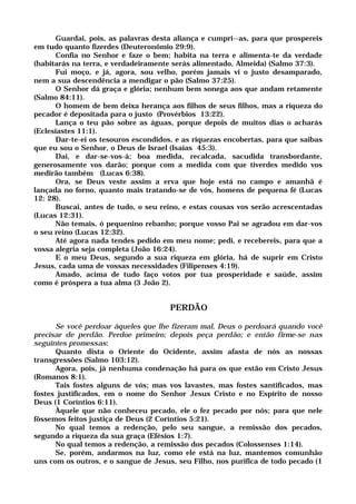 Guardai, pois, as palavras desta aliança e cumpri--as, para que prospereis
em tudo quanto fizerdes (Deuteronômio 29:9).
Confia no Senhor e faze o bem; habita na terra e alimenta-te da verdade
(habitarás na terra, e verdadeiramente serás alimentado, Almeida) (Salmo 37:3).
Fui moço, e já, agora, sou velho, porém jamais vi o justo desamparado,
nem a sua descendência a mendigar o pão (Salmo 37:25).
O Senhor dá graça e glória; nenhum bem sonega aos que andam retamente
(Salmo 84:11).
O homem de bem deixa herança aos filhos de seus filhos, mas a riqueza do
pecador é depositada para o justo (Provérbios 13:22).
Lança o teu pão sobre as águas, porque depois de muitos dias o acharás
(Eclesiastes 11:1).
Dar-te-ei os tesouros escondidos, e as riquezas encobertas, para que saibas
que eu sou o Senhor, o Deus de Israel (Isaías 45:3).
Dai, e dar-se-vos-á; boa medida, recalcada, sacudida transbordante,
generosamente vos darão; porque com a medida com que tiverdes medido vos
medirão também (Lucas 6:38).
Ora, se Deus veste assim a erva que hoje está no campo e amanhã é
lançada no forno, quanto mais tratando-se de vós, homens de pequena fé (Lucas
12: 28).
Buscai, antes de tudo, o seu reino, e estas cousas vos serão acrescentadas
(Lucas 12:31).
Não temais, ó pequenino rebanho; porque vosso Pai se agradou em dar-vos
o seu reino (Lucas 12:32).
Até agora nada tendes pedido em meu nome; pedi, e recebereis, para que a
vossa alegria seja completa (João 16:24).
E o meu Deus, segundo a sua riqueza em glória, há de suprir em Cristo
Jesus, cada uma de vossas necessidades (Filipenses 4:19).
Amado, acima de tudo faço votos por tua prosperidade e saúde, assim
como é próspera a tua alma (3 João 2).
PERDÃO
Se você perdoar àqueles que lhe fizeram mal, Deus o perdoará quando você
precisar de perdão. Perdoe primeiro; depois peça perdão; e então firme-se nas
seguintes promessas:
Quanto dista o Oriente do Ocidente, assim afasta de nós as nossas
transgressões (Salmo 103:12).
Agora, pois, já nenhuma condenação há para os que estão em Cristo Jesus
(Romanos 8:1).
Tais fostes alguns de vós; mas vos lavastes, mas fostes santificados, mas
fostes justificados, em o nome do Senhor Jesus Cristo e no Espírito de nosso
Deus (1 Coríntios 6:11).
Àquele que não conheceu pecado, ele o fez pecado por nós; para que nele
fôssemos feitos justiça de Deus (2 Coríntios 5:21).
No qual temos a redenção, pelo seu sangue, a remissão dos pecados,
segundo a riqueza da sua graça (Efésios 1:7).
No qual temos a redenção, a remissão dos pecados (Colossenses 1:14).
Se, porém, andarmos na luz, como ele está na luz, mantemos comunhão
uns com os outros, e o sangue de Jesus, seu Filho, nos purifica de todo pecado (1
 