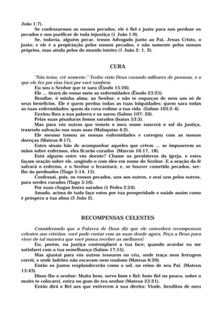 João 1:7).
Se confessarmos os nossos pecados, ele é fiel e justo para nos perdoar os
pecados e nos purificar de toda injustiça (1 João 1:9).
Se, todavia, alguém pecar, temos Advogado junto ao Pai, Jesus Cristo, o
justo; e ele é a propiciação pelos nossos pecados, e não somente pelos nossos
próprios, mas ainda pelos do mundo inteiro (1 João 2: 1, 2).
CURA
"Não tema, crê somente." Tenho visto Deus curando milhares de pessoas, e o
que ele fez por elas fará por você também.
Eu sou o Senhor que te sara (Êxodo 15:26).
Ele ... tirará do vosso meio as enfermidades (Êxodo 23:25).
Bendize, ó minha alma, ao Senhor, e não te esqueças de nem um só de
seus benefícios. Ele é quem perdoa todas as tuas iniquidades; quem sara todas
as tuas enfermidades; quem da cova redime a tua vida (Salmo 103:2-4).
Enviou-lhes a sua palavra e os sarou (Salmo 107: 20).
Pelas suas pisaduras fomos sarados (Isaías 53:5).
Mas para vós outros que temeis o meu nome nascerá o sol da justiça,
trazendo salvação nas suas asas (Malaquias 4:2).
Ele mesmo tomou as nossas enfermidades e carregou com as nossas
doenças (Mateus 8:17).
Estes sinais hão de acompanhar aqueles que crêem ... se impuserem as
mãos sobre enfermos, eles ficarão curados (Marcos 16:17, 18).
Está alguém entre vós doente? Chame os presbíteros da igreja, e estes
façam oração sobre ele, ungindo-o com óleo em nome do Senhor. E a oração da fé
salvará o enfermo, e o Senhor o levantará; e, se houver cometido pecados, ser-
lhe-ão perdoados (Tiago 5:14, 15).
Confessai, pois, os vossos pecados, uns aos outros, e orai uns pelos outros,
para serdes curados (Tiago 5:16).
Por suas chagas fostes sarados (1 Pedro 2:24).
Amado, acima de tudo faço votos por tua prosperidade e saúde assim como
é próspera a tua alma (3 João 2).
RECOMPENSAS CELESTES
Considerando que a Palavra de Deus diz que ele concederá recompensas
celestes aos cristãos, você pode contar com as suas desde agora. Peça a Deus para
viver de tal maneira que você possa receber as melhores!
Eu, porém, na justiça contemplarei a tua face; quando acordar eu me
satisfarei com a tua semelhança (Salmo 17:15).
Mas ajuntai para vós outros tesouros no céu, onde traça nem ferrugem
corrói, e onde ladrões não escavam nem roubam (Mateus 6:20).
Então os justos resplandecerão como o sol, no reino de seu Pai. (Mateus
13:43).
Disse-lhe o senhor: Muito bem, servo bom e fiel; foste fiel no pouco, sobre o
muito te colocarei, entra no gozo do teu senhor (Mateus 25:21).
Então dirá o Rei aos que estiverem à sua direita: Vinde, benditos de meu
 