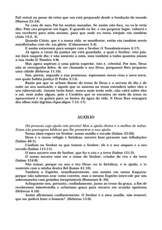 Pai! entrai na posse do reino que vos está preparado desde a fundação do mundo
(Mateus 25:34).
Na casa de meu Pai há muitas moradas. Se assim não fora, eu vo-lo teria
dito. Pois vou preparar-vos lugar. E quando eu for, e vos preparar lugar, voltarei e
vos receberei para mim mesmo, para que onde eu estou estejais vós também
(João 14:2, 3).
Quando Cristo, que é a nossa vida, se manifestar, então vós também sereis
manifestados com ele, em glória (Colossenses 3:4).
E assim estaremos para sempre com o Senhor (1 Tessalonicenses 4:17).
Já agora a coroa da justiça me está guardada, a qual o Senhor, reto juiz,
me dará naquele dia; e não somente a mim, mas também a todos quantos amam
a sua vinda (2 Timóteo 4:8).
Mas agora aspiram a uma pátria superior, isto é, celestial. Por isso, Deus
não se envergonha deles, de ser chamado o seu Deus, porquanto lhes preparou
uma cidade (Hebreus 11:16).
Nós, porém, segundo a sua promessa, esperamos novos céus e nova terra,
nos quais habita justiça (2 Pedro 3:13).
Razão por que se acham diante do trono de Deus e o servem de dia e de
noite no seu santuário; e aquele que se assenta no trono estenderá sobre eles o
seu tabernáculo. Jamais terão fome, nunca mais terão sede, não cairá sobre eles
o sol, nem ardor algum, pois o Cordeiro que se encontra no meio do trono os
apascentará e os guiará para as fontes da água da vida. E Deus lhes enxugará
dos olhos toda lágrima (Apocalipse 7:15-17).
AUXÍLIO
Há pessoas cuja ajuda não preciso! Mas a ajuda divina é a melhor de todas.
Estas são passagens bíblicas que lhe prometem a sua ajuda.
Nossa alma espera no Senhor, nosso auxílio e escudo (Salmo 33:20).
Deus é o nosso refúgio e fortaleza, socorro bem presente nas tribulações
(Salmo 46:1).
Confiam no Senhor os que temem o Senhor; ele é o seu amparo e o seu
escudo (Salmo 115:11).
O meu socorro vem do Senhor, que fez o céu e a terra (Salmo 121:2).
O nosso socorro está em o nome do Senhor, criador do céu e da terra
(Salmo 124:8).
Não temas, porque eu sou o teu Deus; eu te fortaleço, e te ajudo, e te
sustento com a minha destra fiel (Isaías 41:10).
Também o Espírito, semelhantemente, nos assiste em nossa fraqueza;
porque não sabemos orar como convém, mas o mesmo Espírito intercede por nós
sobremaneira com gemidos inexprimíveis (Romanos 8: 26).
Acheguemo-nos, portanto, confiadamente, junto ao trono da graça, a fim de
recebermos misericórdia e acharmos graça para socorro em ocasião oportuna
(Hebreus 4:16).
Assim afirmemos confiantemente: O Senhor é o meu auxílio, não temerei;
que me poderá fazer o homem? (Hebreus 13:6).
 