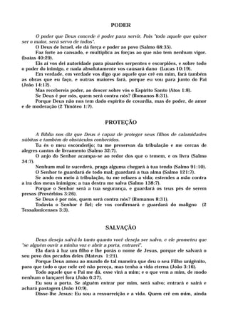 PODER
O poder que Deus concede é poder para servir. Pois "todo aquele que quiser
ser o maior, será servo de todos".
O Deus de Israel, ele dá força e poder ao povo (Salmo 68:35).
Faz forte ao cansado, e multiplica as forças ao que não tem nenhum vigor.
(Isaías 40:29).
Eis aí vos dei autoridade para pisardes serpentes e escorpiões, e sobre todo
o poder do inimigo, e nada absolutamente vos causará dano (Lucas 10:19).
Em verdade, em verdade vos digo que aquele que crê em mim, fará também
as obras que eu faço, e outras maiores fará, porque eu vou para junto do Pai
(João 14:12).
Mas recebereis poder, ao descer sobre vós o Espírito Santo (Atos 1:8).
Se Deus é por nós, quem será contra nós? (Romanos 8:31).
Porque Deus não nos tem dado espírito de covardia, mas de poder, de amor
e de moderação (2 Timóteo 1:7).
PROTEÇÃO
A Bíblia nos diz que Deus é capaz de proteger seus filhos de calamidades
súbitas e também de obstáculos conhecidos.
Tu és o meu esconderijo; tu me preservas da tribulação e me cercas de
alegres cantos de livramento (Salmo 32:7).
O anjo do Senhor acampa-se ao redor dos que o temem, e os livra (Salmo
34:7).
Nenhum mal te sucederá, praga alguma chegará à tua tenda (Salmo 91:10).
O Senhor te guardará de todo mal; guardará a tua alma (Salmo 121:7).
Se ando em meio à tribulação, tu me refazes a vida; estendes a mão contra
a ira dos meus inimigos; a tua destra me salva (Salmo 138:7).
Porque o Senhor será a tua segurança, e guardará os teus pés de serem
presos (Provérbios 3:26).
Se Deus é por nós, quem será contra nós? (Romanos 8:31).
Todavia o Senhor é fiel; ele vos confirmará e guardará do maligno (2
Tessalonicenses 3:3).
SALVAÇÃO
Deus deseja salvá-lo tanto quanto você deseja ser salvo, e ele prometeu que
"se alguém ouvir a minha voz e abrir a porta, entrarei".
Ela dará à luz um filho e lhe porás o nome de Jesus, porque ele salvará o
seu povo dos pecados deles (Mateus 1:21).
Porque Deus amou ao mundo de tal maneira que deu o seu Filho unigênito,
para que todo o que nele crê não pereça, mas tenha a vida eterna (João 3:16).
Todo aquele que o Pai me dá, esse virá a mim; e o que vem a mim, de modo
nenhum o lançarei fora (João 6:37).
Eu sou a porta. Se alguém entrar por mim, será salvo; entrará e sairá e
achará pastagem (João 10:9).
Disse-lhe Jesus: Eu sou a ressurreição e a vida. Quem crê em mim, ainda
 