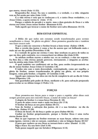 que morra, viverá (João 11:25).
Respondeu-lhe Jesus: Eu sou o caminho, e a verdade, e a vida; ninguém
vem ao Pai senão por mim (João 14:6).
E a vida eterna é esta que te conheçam a ti, o único Deus verdadeiro, e a
Jesus Cristo, a quem envias-te (João 17:3).
Porque o salário do pecado é a morte, mas o dom gratuito de Deus é a vida
eterna em Cristo Jesus nosso Senhor (Romanos 6:23).
Todo aquele que invocar o nome do Senhor será salvo (Romanos 10:13).
BEM-ESTAR ESPIRITUAL
A Bíblia diz que todos nós estamos sendo transformados para sermos
semelhantes a Jesus, "de glória em glória". Deus prometeu guardar-nos e também
nos fazer crescer nele.
O que a mim me concerne o Senhor levará a bom termo (Salmo 138:8).
Mas a vereda dos justos é como a luz da aurora que vai brilhando mais e
mais até ser dia perfeito (Provérbios 4:18).
E a vontade de quem me enviou é esta: Que nenhum eu perca de todos os
que me deu; pelo contrário, eu o ressuscitarei no último dia (João 6:39).
As minhas ovelhas ouvem a minha voz; eu as conheço, e elas me seguem.
Eu lhes dou a vida eterna; jamais perecerá, eternamente, e ninguém as arreba-
tará da minha mão (João 10:27-28).
O qual também vos confirmará até ao fim, para serdes irrepreensíveis no
dia de nosso Senhor Jesus Cristo (1 Coríntios 1:8).
E todos nós com o rosto desvendado, contemplando, como por espelho, a
glória do Senhor, somos transformados de glória em glória, na sua própria
imagem, como pelo Senhor, o Espírito (2 Coríntios 3:18).
Aquele que começou boa obra em vós há de completá-la até ao dia de Cristo
Jesus (Filipenses 1:6).
Sois guardados pelo poder de Deus, mediante a fé, para salvação preparada
para revelar-se no último tempo (1 Pedro 1:5).
FORÇAS
Deus prometeu-nos forças para o corpo e para o espírito; além disso está
sempre presente para nos conceder forças, a maior de todas as forças!
A alegria do Senhor é a vossa força (Neemias 8: 10).
O puro de mãos cresce mais e mais em força (Jó 17:9).
O Senhor dá força ao seu povo (Salmo 29:11).
Vem do Senhor a salvação dos justos, ele é a sua fortaleza no dia da
tribulação (Salmo 37:39).
O Deus de Israel, ele dá força e poder ao povo (Salmo 68:35).
Confiai no Senhor perpetuamente, porque o Senhor Deus é uma rocha
eterna (Isaías 26:4).
Mas os que esperam no Senhor renovam as suas forças, sobem com asas
como águias, correm e não se cansam, caminham e não se fatigam (Isaías 40:31)"
O povo que conhece ao seu Deus se tornará forte e ativo (Daniel 11:32).
Diga o fraco: Eu sou forte (Joel 3:10).
Tudo posso naquele que me fortalece (Filipenses 4:13).
 