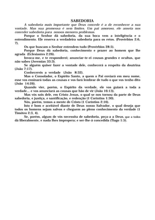 SABEDORIA
A sabedoria mais importante que Deus concede é a de reconhecer a sua
vontade. Mas sua promessa é sem limites. Um pai amoroso, ele anseia nos
conceder sabedoria para nossos menores problemas.
Porque o Senhor dá sabedoria, da sua boca vem a inteligência e o
entendimento. Ele reserva a verdadeira sabedoria para os retos. (Provérbios 2:6,
7).
Os que buscam o Senhor entendem tudo (Provérbios 28:5).
Porque Deus dá sabedoria, conhecimento e prazer ao homem que lhe
agrada (Eclesiastes 2:26).
Invoca-me, e te responderei; anunciar-te-ei cousas grandes e ocultas, que
não sabes (Jeremias 33:3).
Se alguém quiser fazer a vontade dele, conhecerá a respeito da doutrina
(João 7:17).
Conhecereis a verdade (João 8:32).
Mas o Consolador, o Espírito Santo, a quem o Pai enviará em meu nome,
esse vos ensinará todas as cousas e vos fará lembrar de tudo o que vos tenho dito
(João 14:26).
Quando vier, porém, o Espírito da verdade, ele vos guiará a toda a
verdade... e vos anunciará as cousas que hão de vir (João 16:13).
Mas vós sois dele, em Cristo Jesus, o qual se nos tornou da parte de Deus
sabedoria, e justiça, e santificação, e redenção (1 Coríntios 1:30).
Nós, porém, temos a mente de Cristo (1 Coríntios 2:16).
Isto é bom e aceitável diante de Deus nosso Salvador, o qual deseja que
todos os homens sejam salvos e cheguem ao pleno conhecimento da verdade (1
Timóteo 2:3, 4).
Se, porém, algum de vós necessita de sabedoria, peça-a a Deus, que a todos
dá liberalmente, e nada lhes impropera; e ser-lhe-á concedida (Tiago 1:5).
 
