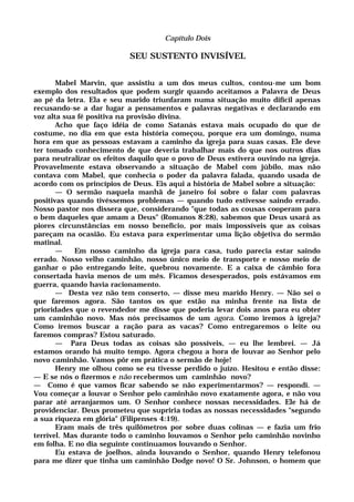 Capítulo Dois
SEU SUSTENTO INVISÍVEL
Mabel Marvin, que assistiu a um dos meus cultos, contou-me um bom
exemplo dos resultados que podem surgir quando aceitamos a Palavra de Deus
ao pé da letra. Ela e seu marido triunfaram numa situação muito difícil apenas
recusando-se a dar lugar a pensamentos e palavras negativas e declarando em
voz alta sua fé positiva na provisão divina.
Acho que faço idéia de como Satanás estava mais ocupado do que de
costume, no dia em que esta história começou, porque era um domingo, numa
hora em que as pessoas estavam a caminho da igreja para suas casas. Ele deve
ter tomado conhecimento de que deveria trabalhar mais do que nos outros dias
para neutralizar os efeitos daquilo que o povo de Deus estivera ouvindo na igreja.
Provavelmente estava observando a situação de Mabel com júbilo, mas não
contava com Mabel, que conhecia o poder da palavra falada, quando usada de
acordo com os princípios de Deus. Eis aqui a história de Mabel sobre a situação:
— O sermão naquela manhã de janeiro foi sobre o falar com palavras
positivas quando tivéssemos problemas — quando tudo estivesse saindo errado.
Nosso pastor nos dissera que, considerando "que todas as cousas cooperam para
o bem daqueles que amam a Deus" (Romanos 8:28), sabemos que Deus usará as
piores circunstâncias em nosso benefício, por mais impossíveis que as coisas
pareçam na ocasião. Eu estava para experimentar uma lição objetiva do sermão
matinal.
— Em nosso caminho da igreja para casa, tudo parecia estar saindo
errado. Nosso velho caminhão, nosso único meio de transporte e nosso meio de
ganhar o pão entregando leite, quebrou novamente. E a caixa de câmbio fora
consertada havia menos de um mês. Ficamos desesperados, pois estávamos em
guerra, quando havia racionamento.
— Desta vez não tem conserto, — disse meu marido Henry. — Não sei o
que faremos agora. São tantos os que estão na minha frente na lista de
prioridades que o revendedor me disse que poderia levar dois anos para eu obter
um caminhão novo. Mas nós precisamos de um agora. Como iremos à igreja?
Como iremos buscar a ração para as vacas? Como entregaremos o leite ou
faremos compras? Estou saturado.
— Para Deus todas as coisas são possíveis, — eu lhe lembrei. — Já
estamos orando há muito tempo. Agora chegou a hora de louvar ao Senhor pelo
novo caminhão. Vamos pôr em prática o sermão de hoje!
Henry me olhou como se eu tivesse perdido o juízo. Hesitou e então disse:
— E se nós o fizermos e não recebermos um caminhão novo?
— Como é que vamos ficar sabendo se não experimentarmos? — respondi. —
Vou começar a louvar o Senhor pelo caminhão novo exatamente agora, e não vou
parar até arranjarmos um. O Senhor conhece nossas necessidades. Ele há de
providenciar. Deus prometeu que supriria todas as nossas necessidades "segundo
a sua riqueza em glória" (Filipenses 4:19).
Eram mais de três quilômetros por sobre duas colinas — e fazia um frio
terrível. Mas durante todo o caminho louvamos o Senhor pelo caminhão novinho
em folha. E no dia seguinte continuamos louvando o Senhor.
Eu estava de joelhos, ainda louvando o Senhor, quando Henry telefonou
para me dizer que tinha um caminhão Dodge novo! O Sr. Johnson, o homem que
 