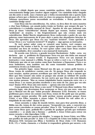 o levara à cidade depois que nosso caminhão quebrou, tinha entrado numa
concessionária Dodge para resolver algum negócio. Um caminhão tinha chegado
um dia antes à tarde, mas o homem que o tinha encomendado não o queria mais
porque achava que a distância entre os eixos era pequena demais para ele. O Sr.
Johnson mencionou nossa necessidade ao revendedor, e Henry ganhou um
caminhão Dodge novo!"
Com Deus não há coincidências. Ou, talvez, eu deva dizer de outra maneira
e citar Sam Feldman, um amado judeu irmão no Senhor, que sempre diz que "a
coincidência é o trabalho manual de Deus". Aqueles de nós que andamos com
Deus já vimos "coincidências" demais depois que oramos, muitas respostas
"acidentais" às orações, e tão freqüentemente que não cremos mais em
coincidências. Mabel Marvin simplesmente ficou conhecendo o poder do uso das
palavras como instrumento de fé para abrir a porta das abundantes bênçãos de
Deus. Ela aprendeu que Deus era seu "sustento invisível". Como aprender a
tornar Deus o seu "sustento invisível"? É simples — siga apenas as instruções.
Se você quiser saber como se constrói uma lareira, você compra um
manual que lhe ensine a fazê-lo. Se você quiser aprender a fazer uma torta, vai
consultar um livro de receitas. Se você quiser saber como fazer Deus resolver
suas necessidades, deve consultar o seu manual de instruções.
De acordo com Seleções, o grande inventor Buckminster Fuller certa vez
declarou que o problema da Espaçonave Terra era que não tinha um manual
de instruções. Ele estava errado. A Espaçonave Terra tem um manual de
instruções e esse manual é a Bíblia. No que se refere a você e eu, é o Manual do
Fabricante que não só nos ensina como fazer funcionar a Espaçonave Terra e os
seus habitantes, mas também nos diz como transmitir nossos pedidos de
assistência técnica ao Fabricante.
Em primeiro lugar, nosso Manual nos diz que, se vamos pedir favores a
Deus, temos de estabelecer contato com ele. Só porque Deus não responde às
suas orações, muitas pessoas acreditam que não há Deus. Seria o mesmo que
dizer que Don Gossett não existe só porque não atende ao telefone! De acordo
com o nosso Manual, entretanto, há um motivo por que Deus não está falando
com muitas pessoas. "Mas as vossas iniqüidades fazem separação entre vós e o
vosso Deus; e os vossos pecados encobrem o seu rosto de vós, para que vos não
ouça" (Isaías 59:2). Deus não está morto — apenas não está ouvindo!
Como podemos levar Deus a nos ouvir? O Manual trata disso também. Em
primeiro lugar, não deveríamos ficar surpresos se Deus não nos ouve, uma vez
que o Manual nos diz que "todos pecaram" (Romanos 3:23). Portanto, se temos
problemas para entrar em contato com Deus, temos de lhe pedir que nos perdoe,
que apague nossos pecados. Ele pode perdoar nossos pecados porque Jesus
Cristo, o seu Filho, assumiu a nossa culpa: "O Senhor fez cair sobre ele a
iniqüidade de nós todos" (Isaías 53:6).
Jesus assumiu a culpa do mundo inteiro, mas para tirar proveito disso, a
Bíblia nos diz, temos de dar certos passos: "Arrependei-vos, pois, e convertei-vos
para serem cancelados os vossos pecados" (Atos 3: 19). "Arrepender-se" é decidir
viver como Deus quer, pedindo-lhe o perdão de qualquer pecado que tenhamos
cometido e — se ainda não o fizemos — pedindo a Jesus Cristo para entrar em
nosso coração e vida (Apocalipse 3:20).
Se já demos estes passos tão simples, "o sangue de Jesus Cristo, seu Filho,
nos purifica de todo pecado" (1 João 1:7); o Espírito de Cristo vem habitar em nós
(Romanos 8:9); tornamo-nos filhos e herdeiros de Deus (João 1:12; Romanos
8:16, 17); e "então, clamarás, e o Senhor te responderá; gritarás por socorro, e ele
 