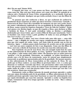dirá: Eis-me aqui" (Isaías 58:9).
O homem das ruas, se é que pensa em Deus, provavelmente pensa nele
como num Pai. Mas será que Deus pensa nele como seu filho? Só quando já se
colocou sob o Senhorio de Jesus Cristo, arrependendo--se e aceitando Jesus por
seu Senhor e Salvador. Qualquer um que tenha aceitado Jesus é um dos filhos de
Deus.
As pessoas que não conhecem a Deus, ou que acabaram de conhecê-lo,
geralmente ficam surpresas ao saber que Deus inventou a burocracia. Contudo, a
burocracia de Deus nunca fica enredada! No momento em que você aceita Jesus,
seu nome é oficialmente registrado no céu na qualidade de um dos filhos adotivos
de Deus, numa central de arquivos chamada o "Livro da Vida do Cordeiro". Então
você passa a ter direitos legais, no que diz respeito a Deus, para declarar-se filho
e herdeiro de Deus. E você pode reivindicar todos os direitos e privilégios
desfrutados por Jesus Cristo, que é o único Filho de Deus por nascimento. Você é
co-herdeiro com Jesus Cristo e pode partilhar de todos os seus privilégios! Por
isso Você recebe o que você diz!
Quando Deus o adota, você tem à frente toda uma vida nova — uma vida
eterna — que é dirigida de acordo com regras completamente diferentes das re-
gras que você seguia até então. Antes, você fazia tudo de acordo com as leis da
natureza. Agora — embora possa ainda funcionar de acordo com as leis naturais
— você tem um outro conjunto de leis à sua disposição. Como um dos filhos de
Deus, você tem o direito de funcionar de acordo com suas leis sobrenaturais.
Ken Copeland, em um de seus livros, deu um exemplo muito bom de como
as leis sobrenaturais de Deus podem, às vezes, "quebrar" suas leis naturais. Ken
é um piloto, e sabe muita coisa sobre aviões. Ele destacou que os aviões parecem
"quebrar" a lei da gravidade. Entretanto, na realidade, os aviões funcionam de
acordo com a lei da força da sustentação, outra lei natural que simplesmente
transcende os problemas apresentados pela lei da gravidade. Da mesma maneira,
as leis sobrenaturais de Deus transcendem as leis naturais de Deus. De um
modo que só Deus conhece, os seus filhos só precisam falar e crer, e a coisa que
disseram se realizará. Louvado seja Deus; não precisamos saber como funciona!
Você não precisa saber como a força da sustentação transcende a gravidade para
poder andar de avião, e você não precisa saber como as coisas que você diz e crê
vão acontecer. Basta que aconteçam!
Exatamente como os filhos naturais do mundo precisam aprender a andar
sem que sejam derrubados pela lei da gravidade, os filhos sobrenaturais de Deus
também precisam aprender como fazer funcionar as suas leis sobrenaturais sem
que sejam derrubados por suas leis naturais. Aprender a andar no Espírito leva
tempo, exatamente como leva tempo aprender a andar na carne. Mas o esforço
vale a pena.
 