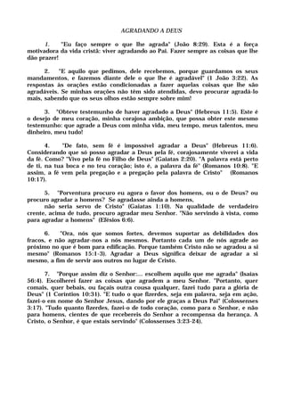 AGRADANDO A DEUS
1. "Eu faço sempre o que lhe agrada" (João 8:29). Esta é a força
motivadora da vida cristã: viver agradando ao Pai. Fazer sempre as coisas que lhe
dão prazer!
2. "E aquilo que pedimos, dele recebemos, porque guardamos os seus
mandamentos, e fazemos diante dele o que lhe é agradável" (1 João 3:22). As
respostas às orações estão condicionadas a fazer aquelas coisas que lhe são
agradáveis. Se minhas orações não têm sido atendidas, devo procurar agradá-lo
mais, sabendo que os seus olhos estão sempre sobre mim!
3. "Obteve testemunho de haver agradado a Deus" (Hebreus 11:5). Este é
o desejo de meu coração, minha corajosa ambição, que possa obter este mesmo
testemunho: que agrade a Deus com minha vida, meu tempo, meus talentos, meu
dinheiro, meu tudo!
4. "De fato, sem fé é impossível agradar a Deus" (Hebreus 11:6).
Considerando que só posso agradar a Deus pela fé, corajosamente viverei a vida
da fé. Como? "Vivo pela fé no Filho de Deus" (Gaiatas 2:20). "A palavra está perto
de ti, na tua boca e no teu coração; isto é, a palavra da fé" (Romanos 10:8). "E
assim, a fé vem pela pregação e a pregação pela palavra de Cristo" (Romanos
10:17).
5. "Porventura procuro eu agora o favor dos homens, ou o de Deus? ou
procuro agradar a homens? Se agradasse ainda a homens,
não seria servo de Cristo" (Gaiatas 1:10). Na qualidade de verdadeiro
crente, acima de tudo, procuro agradar meu Senhor. "Não servindo à vista, como
para agradar a homens" (Efésios 6:6).
6. "Ora, nós que somos fortes, devemos suportar as debilidades dos
fracos, e não agradar-nos a nós mesmos. Portanto cada um de nós agrade ao
próximo no que é bom para edificação. Porque também Cristo não se agradou a si
mesmo" (Romanos 15:1-3). Agradar a Deus significa deixar de agradar a si
mesmo, a fim de servir aos outros no lugar de Cristo.
7. "Porque assim diz o Senhor:... escolhem aquilo que me agrada" (Isaías
56:4). Escolherei fazer as coisas que agradem a meu Senhor. "Portanto, quer
comais, quer bebais, ou façais outra cousa qualquer, fazei tudo para a glória de
Deus" (1 Coríntios 10:31). "E tudo o que fizerdes, seja em palavra, seja em ação,
fazei-o em nome do Senhor Jesus, dando por ele graças a Deus Pai" (Colossenses
3:17). "Tudo quanto fizerdes, fazei-o de todo coração, como para o Senhor, e não
para homens, cientes de que recebereis do Senhor a recompensa da herança. A
Cristo, o Senhor, é que estais servindo" (Colossenses 3:23-24).
 