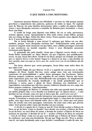 Capítulo Três
O QUE DIZER A UMA MONTANHA
Inúmeras pessoas limitam sua felicidade e sucesso na vida porque jamais
percebem a importância das palavras, palavras de todos os tipos. No capítulo
onze de Marcos, há uma história interessante sobre o poder da palavra falada.
Jesus e seus discípulos estavam a caminho de Betânia para Jerusalém, e Jesus
ficou com fome.
E vendo de longe uma figueira com folhas, foi ver se nela, porventura,
acharia alguma cousa. Aproximando-se dela nada achou senão folhas; porque
não era tempo de figos. Então lhe disse Jesus: Nunca jamais coma alguém fruto
de ti. E seus discípulos ouviram isto...
Eis aí Jesus falando a uma árvore! E sabemos que falava em voz alta,
também, porque "seus discípulos ouviram isto". Evidentemente nada pareceu
acontecer naquele exato momento em que falou, mas a Bíblia prossegue contando
o que aconteceu na manhã seguinte. Jesus e seus discípulos passaram
novamente pela figueira:
E, passando eles pela manhã, viram que a figueira secara desde a raiz.
Então Pedro, lembrando--se, falou: Mestre, eis que a figueira, que amaldiçoaste,
secou. Ao que Jesus lhes disse: Tende fé em Deus; porque em verdade vos afirmo
que se alguém disser a este monte: Ergue-te e lança-te no mar, e não duvidar no
seu coração, mas crer que se fará o que diz, assim será com ele (os itálicos são do
autor).
Por favor, observe que, nesta passagem, Jesus falou mais sobre dizer do
que sobre crer!
Kenneth Hagin diz que Marcos 11:23 é o segredo do sucesso em se obter
milagres de Deus. Austin Bar-ton, outro amigo meu, tem um testemunho
comovente da praticabilidade e poder desta passagem das Escrituras. Sofreu
diversos ataques cardíacos severos, seguidos de um enfarte. Parecia não haver
mais esperanças para sua vida. Reivindicando esta passagem, ele simplesmente
disse à "montanha do coração danificado e da saúde prejudicada" que se
retirasse, e sarou, para a glória de Deus. Retomou seu ministério, e os
especialistas concordam que não há a menor evidência deixada em seu corpo dos
fortes ataques cardíacos experimentados.
Esta passagem de Marcos 11 também tem sido uma grande fonte de poder
em minha própria vida, e eu o desafio a se lembrar que "se alguém disser ... e não
duvidar no seu coração, mas crer que se fará o que diz, assim será com ele."
Algumas pessoas têm tentado interpretar esta passagem como referência à
oração. Certamente a oração tem um importante lugar e é uma fonte de tremendo
poder, mas aqui Jesus está falando sobre dizer e não orar. Antes que você possa
dizer de acordo com esta passagem, entretanto, há mais uma coisa que precisa
saber. Você precisa saber como não duvidar em seu coração.
A dúvida é o oposto da fé. Como se tem fé? Você decide aceitar a Palavra de
Deus ao pé da letra. Como se duvida? Você decide não aceitar a Palavra de Deus
ao pé da letra, ou você deixa de tomar a decisão de aceitar a Palavra de Deus no
assunto em questão. A decisão de ter fé — aceitar a Palavra de Deus no assunto
— tem de ser firme. Cada vez em que você decide que a Palavra de Deus é digna
de confiança, você não está duvidando. Eis por que Tiago nos diz: "Peça-a, porém,
com fé, em nada duvidando; pois o que duvida é semelhante à onda do mar, im-
 