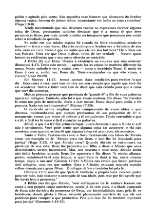 pelida e agitada pelo vento. Não suponha esse homem que alcançará do Senhor
alguma cousa; homem de ânimo dobre, inconstante em todos os seus caminhos"
(Tiago 1:6-8).
Tendo mencionado que não devemos vacilar se esperamos receber alguma
coisa de Deus, precisamos também destacar que é a nossa fé que deve
permanecer firme, por mais amedrontados ou inseguros que possamos nos sentir
sobre o resultado da questão.
Na noite em que minha esposa foi curada da febre reumática, sentia-se
horrível — fraca e com dores. Ela não sentia que o Senhor era a fortaleza de sua
vida, mas ela creu. Como é que ela sabia que ele era sua fortaleza? Ele o disse em
sua Palavra. Uma vez que Deus o disse, tinha de ser verdade — fossem quais
fossem as evidências que o seu corpo oferecia ao contrário.
A Bíblia diz que Deus "chama à existência as cou-sas que não existem"
(Romanos 4:17). Deus não mente — apenas faz as coisas de maneira diferente da
nossa. Nosso método é ver e, então, crer — como o incrédulo Tome. O modo de
Deus é crer e, então, ver. Deus diz: "Bem-aventurados os que «ião viram, e
creram" (João 20:29).
Em Marcos 11:23, temos apenas duas condições para receber "o que
diz . Uma coisa é crer: você tem de crer em seu coração que aquilo que você diz
vai acontecer. Outra é falar: você tem de dizer que está crendo para que a coisa
que você diz aconteça.
Muitas pessoas pensam que precisam de "grande fé" a fim de suas palavras
operarem milagres. Contudo, não foi o que Jesus ensinou. Ele disse: "Se tiverdes
fé como um grão de mostarda, direis a este monte: Passa daqui para acolá, e ele
passará. Nada vos será impossível" (Mateus 17:20).
O versículo acima ampliou nossa compreensão de como obter o que
dizemos, mostrando-nos que apenas precisamos de um pouquinho de fé; e,
novamente, vemos que temos de colocar a fé em palavras. Tendo entendido o que
é a fé, é fácil ter fé como é fácil enunciar as palavras.
Afinal, o que é a fé? Em primeiro lugar, quero destacar o que a fé não é: a fé
não é sentimento. Você pode sentir que alguma coisa vai acontecer, e ela não
acontece; mas quando se tem fé que alguma coisa vai acontecer, ela acontece.
Tanto o Velho Testamento como o Novo Testamento nos falam de Abraão
como um exemplo de fé: "Abraão creu em Deus, e isso lhe foi imputado para
justiça" (Tiago 2:23). O que Abraão creu? Quando Abraão se encontrava na
plenitude de sua vida, Deus lhe prometeu um filho, e disse a Abraão que seus
descendentes seriam incontáveis. Mas, aos noventa e nove anos, Abraão ainda
não tinha herdeiro, quando Deus lhe apareceu e lhe disse: "A minha aliança,
porém, estabelecê-la-ei com Isaque, o qual Sara te dará à luz, neste mesmo
tempo, daqui a um ano" (Gênesis 17:21). A Bíblia nos revela que foram precisos
dois milagres, uma vez que ambos, Sara e A-braão, estavam naquela ocasião
velhos demais para gerar filhos. O milagre de Sara também foi pela fé.
Hebreus 11:11 nos diz que "pela fé, também, a própria Sara, recebeu poder
para ser mãe, não obstante o avançado de sua idade, pois teve por fiel aquele que
lhe havia feito a promessa."
A Bíblia nos diz que Abraão, "sem enfraquecer na fé, embora levasse em
conta o seu próprio corpo amortecido, sendo já de cem anos, e a idade avançada
de Sara, não duvidou da promessa de Deus, por incredulidade; mas, pela fé, se
fortaleceu, dando glória a Deus, estando plenamente convicto de que ele era
poderoso para cumprir o que prometera. Pelo que isso lhe foi também imputado
para justiça" (Romanos 4:19-22).
 