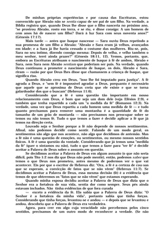 De minhas próprias experiências e por causa das Escrituras, estou
convencido que Abraão não se sentia capaz de ser pai de um filho. Na verdade, a
Bíblia registra que, quando Deus lhe disse que o filho nasceria no próximo ano,
"se prostrou Abraão, rosto em terra, e se riu, e disse consigo: A um homem de
cem anos há de nascer um filho? Dará à luz Sara com seus noventa anos?"
(Gênesis 17:17).
Mais tarde — antes que Isaque nascesse — Sara ouviu Deus repetindo a
sua promessa de um filho a Abraão: "Abraão e Sara eram já velhos, avançados
em idade; e a Sara já lhe havia cessado o costume das mulheres. Riu-se, pois,
Sara no seu íntimo, dizendo consigo mesma: Depois de velha, e velho também o
meu senhor, terei ainda prazer?" (Gênesis 18:11, 12). Vemos, portanto, que,
embora as Escrituras atribuam o nascimento de Isaque à fé de ambos, Abraão e
Sara, nem Sara nem Abraão sentiam que poderiam ser pais. Na verdade, quando
Deus continuou a prometer o nascimento de Isaque, os dois, Abraão e Sara,
riram — razão por que Deus lhes disse que chamassem a criança de Isaque, que
significa riso.
Quando Abraão creu em Deus, "isso lhe foi imputado para justiça". A fé
agrada a Deus, e "sem fé é impossível agradar a Deus, porquanto é necessário
que aquele que se aproxima de Deus creia que ele existe e que se torna
galardoador dos que o buscam" (Hebreus 11:6).
Considerando que a fé é uma questão tão importante em nosso
relacionamento com Deus, é bom que seja um dom dele (veja Efésios 2:9), e
também que tenha repartido a cada um "a medida da fé" (Romanos 12:3). Na
verdade, uma vez que Deus repartiu a cada homem uma medida de fé — e tudo
quanto precisamos para remover uma montanha é a quantidade de fé do
tamanho de um grão de mostarda — não precisamos nos preocupar sobre se
temos ou não temos fé. Tudo o que temos a fazer é decidir aplicar a fé que já
temos na direção certa.
Louvado seja o Senhor porque a fé não depende de nossos sentimentos.
Afinal, não podemos decidir como sentir. Falando de um modo geral, os
sentimentos são algo que nos acontece, não algo que decidimos de antemão. Mas
a fé não é uma questão de emoções, ou sentimentos, ou mesmo nossos sentidos
físicos. A fé é uma questão da vontade. Considerando que já temos uma "medida
da fé" (quer o sintamos ou não), tudo o que temos a fazer para "ter fé" é decidir
aceitar a Palavra de Deus sobre o assunto em questão.
Se decidimos aceitar a Palavra de Deus em algum assunto (o que não seria
difícil, pois Tito 1:2 nos diz que Deus não pode mentir), então, podemos saber que
temos o que Deus nos prometeu, antes mesmo de podermos ver o que vai
acontecer. Eis por que o escritor de Hebreus diz: "Ora, a fé é a certeza de cou-sas
que se esperam, a convicção de fatos que se não vêem" (Hebreus 11:7). Se
decidimos aceitar a Palavra de Deus, essa mesma decisão (fé) é a evidência que
temos de que obteremos os "fatos que se não vêem" que estamos esperando.
Quando minha esposa decidiu aceitar a Palavra de Deus que dizia que o
Senhor era a fortaleza de sua vida, sentia dor como sempre. Seus pés ainda
estavam inchados. Não tinha evidências de que fora curada
— exceto a evidência da fé. Ela sabia que a Palavra de Deus dizia: "O
Senhor é a fortaleza da minha vida", portanto sabia que tinha forças.
Considerando que tinha forças, levantou-se e andou — e depois que se levantou e
andou, descobriu que a Palavra de Deus era verdadeira.
Agora, para crer em algo cuja veracidade não percebemos pelos cinco
sentidos, precisamos de um outro modo de reconhecer a verdade. (Se não
 