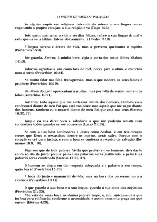 O PODER DE "MERAS" PALAVRAS
Se alguém supõe ser religioso, deixando de refrear a sua língua, antes
enganando o próprio coração, a sua religião é vã (Tiago 1:26).
Pois quem quer amar a vida e ver dias felizes, refreie a sua língua do mal e
evite que os seus lábios falem dolosamente (1 Pedro 3:10).
A língua serena é árvore de vida, mas a perversa quebranta o espírito
(Provérbios 15:4).
Põe guarda, Senhor, à minha boca; vigia a porta dos meus lábios (Salmo
141:3).
Palavras agradáveis são como favo de mel, doces para a alma, e medicina
para o corpo (Provérbios 16:24).
No muito falar não falta transgressão, mas o que modera os seus lábios é
prudente (Provérbios 10:19).
Os lábios do justo apascentam a muitos, mas por falta de senso, morrem os
tolos (Provérbios 10:21).
Portanto, todo aquele que me confessar diante dos homens, também eu o
confessarei diante de meu Pai que está nos céus; mas aquele que me negar diante
dos homens, também eu o negarei diante de meu Pai que está nos céus (Mateus
10:32, 33).
Porque eu vos darei boca e sabedoria a que não poderão resistir nem
contradizer todos quantos se vos opuserem (Lucas 21:15).
Se com a tua boca confessares a Jesus como Senhor, e em teu coração
creres que Deus o ressuscitou dentre os mortos, serás salvo. Porque com o
coração se crê para justiça, e com a boca se confessa a respeito da salvação (Ro-
manos 10:9, 10).
Digo-vos que de toda palavra frívola que proferirem os homens, dela darão
conta no dia de juízo; porque pelas tuas palavras serás justificado, e pelas tuas
palavras serás condenado (Mateus 12:36, 37).
O homem se alegra em dar resposta adequada e a palavra a seu tempo,
quão boa é! (Provérbios 15:23).
A boca do justo é manancial de vida, mas na boca dos perversos mora a
violência (Provérbios 10:11).
O que guarda a sua boca e a sua língua, guarda a sua alma das angústias
(Provérbios 21: 23).
Não saia da vossa boca nenhuma palavra torpe, e, sim, unicamente a que
for boa para edificação, conforme a necessidade, e assim transmita graça aos que
ouvem (Efésios 4:29).
 