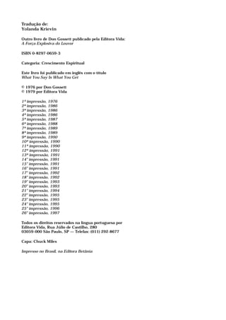 Tradução de:
Yolanda Krievin
Outro livro de Don Gossett publicado pela Editora Vida:
A Força Explosiva do Louvor
ISBN 0-8297-0659-3
Categoria: Crescimento Espiritual
Este livro foi publicado em inglês com o título
What You Say Is What You Get
© 1976 por Don Gossett
© 1979 por Editora Vida
1ª impressão, 1976
2ª impressão, 1986
3ª impressão, 1986
4ª impressão, 1986
5ª impressão, 1987
6ª impressão, 1988
7ª impressão, 1989
8ª impressão, 1989
9ª impressão, 1990
10ª impressão, 1990
11ª impressão, 1990
12ª impressão, 1991
13ª impressão, 1991
14" impressão, 1991
15" impressão, 1991
16" impressão, 1991
17" impressão, 1992
18" impressão, 1992
19" impressão, 1993
20" impressão, 1993
21" impressão, 1994
22" impressão, 1995
23" impressão, 1995
24" impressão, 1995
25" impressão, 1996
26" impressão, 1997
Todos os direitos reservados na língua portuguesa por
Editora Vida, Rua Júlio de Castilho, 280
03059-000 São Paulo, SP — Telefax: (011) 292-8677
Capa: Chuck Miles
Impresso no Brasil, na Editora Betânia
 