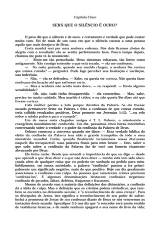 Capítulo Cinco
SERÁ QUE O SILÊNCIO É OURO?
O povo diz que o silêncio é de ouro, e certamente é verdade que pode custar
muito caro. Sei de mais de um caso em que o silêncio custou a uma pessoa
aquilo que mais desejava de Deus.
Certa manhã orei por uma senhora enferma. Nós dois ficamos cheios de
alegria com o resultado: ela se sentia perfeitamente bem. Pouco tempo depois,
chamou-me para vê-la novamente.
— Sinto-me tão perturbada. Meus sintomas voltaram, tão fortes como
antigamente. Não consigo entender o que está errado, — ela me confessou.
— Na noite passada, quando seu marido chegou, a senhora lhe contou
que estava curada? — perguntei. Pude logo perceber sua hesitação e vacilação,
sua indecisão.
— Não, — ela se defendeu. — Sabe, eu queria ter certeza. Não queria fazer
nenhuma declaração até que estivesse certa.
— Mas a senhora não sentia mais dores, — eu respondi. — Havia alguma
sensibilidade?
— Oh, não, tudo tinha desaparecido, — ela concordou. — Mas, sabe,
preciso ter muito cuidado. Meu marido é cético, e eu não queria lhe dizer até que
tivesse certeza.
Esta mulher perdeu a luta porque duvidou da Palavra. Se ela tivesse
ousado permanecer firme na Palavra e feito a confissão de que estava curada,
teria colhido resultados positivos. Deus promete em Jeremias 1:12: "...eu velo
sobre a minha palavra para a cumprir".
Um de meus mais chegados amigos é T. L. Osborn, o missionário e
evangelista mundialmente conhecido. Um dia, passamos cinco horas inteirinhas
conversando sobre a verdade e o poder da confissão da Palavra de Deus.
Osborn começou a conversa quando me disse: — Esta verdade bíblica do
efeito da confissão da Palavra tem sido o grande trampolim de todo o meu
ministério mundial. Então, quando finalmente terminamos nossa discussão
naquele dia inesquecível, suas palavras finais para mim foram: — Don, saber o
que sabe sobre a confissão da Palavra faz de você um homem ricamente
abençoado por Deus.
Ele tinha razão. Desde que entendi a importância do que eu digo — desde
que aprendi o que devo dizer e o que não devo dizer — minha vida tem sido aben-
çoada além de qualquer coisa que eu poderia ter sonhado ou pedido para mim.
Infelizmente, em nossa sociedade, a palavra "confissão" passou a ter princi-
palmente um significado negativo, mais do que positivo. Hoje em dia geralmente
associamos a confissão com culpa. As pessoas que cometeram crimes precisam
"confessá-los". E algumas denominações destacam confissões negativas:
confissão de pecados, faltas, defeitos, fraquezas e fracassos.
Mesmo de acordo com a maioria das definições dos dicionários, a confissão
dá a idéia de culpa. Mas a definição que os cristãos podem reivindicar, que tam-
bém se encontra no dicionário secular, é "o reconhecimento de uma crença". Para
os discípulos de Jesus, isto significa o reconhecimento de seu poder de salvar.
Inclui a promessa de Jesus de nos confessar diante de Deus se nós vencermos as
tentações deste mundo. Apocalipse 3:5 nos diz que "o vencedor será assim vestido
de vestiduras brancas, e de modo nenhum apagarei o seu nome do livro da vida;
 