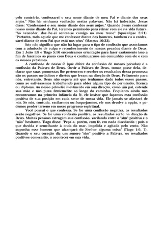 pelo contrário, confessarei o seu nome diante de meu Pai e diante dos seus
anjos." Não há nenhuma vacilação nestas palavras. Não há indecisão. Jesus
disse: "Confessarei o seu nome diante dos seus anjos." Quando Jesus confessar
nosso nome diante do Pai, teremos permissão para reinar com ele na vida futura.
"Ao vencedor, dar-lhe-ei sentar-se comigo no meu trono" (Apocalipse 3:21).
"Portanto, todo aquele que me confessar diante dos homens, também eu o confes-
sarei diante de meu Pai que está nos céus" (Mateus 10:32).
Isto não significa que não há lugar para o tipo de confissão que associamos
com a admissão de culpa e reconhecimento de nossos pecados diante de Deus.
Em 1 João 1:9 e Tiago 5:16 encontramos orientação para fazer exatamente isso a
fim de fazermos as pazes com Deus e continuarmos em comunhão com ele e com
os nossos próximos.
A confissão de nossa fé (que difere da confissão de nossos pecados) é a
confissão da Palavra de Deus. Ouvir a Palavra de Deus, tomar posse dela, de-
clarar que suas promessas lhe pertencem e receber os resultados dessa promessa
são os passos metódicos e diretos que levam na direção de Deus. Felizmente para
nós, entretanto, Deus não espera até que tenhamos dado todos esses passos,
como se estivéssemos trabalhando para obter algum tipo de permissão, licença
ou diploma. Ao nosso primeiro movimento em sua direção, como um pai, estende
sua mão e nos puxa firmemente ao longo do caminho. Enquanto ainda nos
encontramos na primeira infância da fé, ele insiste que façamos esta confissão
positiva de sua posição em cada setor de nossa vida. Ele jamais se afastará de
nós. Se nós, contudo, vacilarmos ou fraquejarmos, ele nos devolve a opção, e po-
demos perder terreno em nosso progresso espiritual.
Você possui o que confessa. Se for uma confissão negativa, os resultados
serão negativos. Se for uma confissão positiva, os resultados serão na direção de
Deus. Muitas pessoas estragam sua confissão, vacilando entre o "sim" positivo e o
“não” hesitante. Tiago disse: "Peça-a, porém, com fé, em nada duvidando ; pois o
que duvida é semelhante à onda do mar, impelida e agitada pelo vento. Não
suponha esse homem que alcançará do Senhor alguma coisa" (Tiago 1:6, 7).
Quando o seu coração diz um sonoro "sim" positivo a Palavra, os resultados
positivos começarão, a acontecer em sua vida.
 