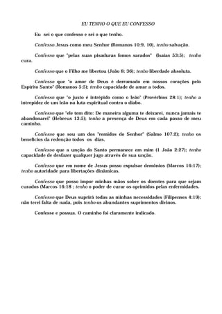 EU TENHO O QUE EU CONFESSO
Eu sei o que confesso e sei o que tenho.
Confesso Jesus como meu Senhor (Romanos 10:9, 10), tenho salvação.
Confesso que "pelas suas pisaduras fomos sarados" (Isaías 53:5); tenho
cura.
Confesso que o Filho me libertou (João 8: 36); tenho liberdade absoluta.
Confesso que "o amor de Deus é derramado em nossos corações pelo
Espírito Santo" (Romanos 5:5); tenho capacidade de amar a todos.
Confesso que "o justo é intrépido como o leão" (Provérbios 28:1); tenho a
intrepidez de um leão na luta espiritual contra o diabo.
Confesso que "ele tem dito: De maneira alguma te deixarei, nunca jamais te
abandonarei" (Hebreus 13:5); tenho a presença de Deus em cada passo de meu
caminho.
Confesso que sou um dos "remidos do Senhor" (Salmo 107:2); tenho os
benefícios da redenção todos os dias.
Confesso que a unção do Santo permanece em mim (1 João 2:27); tenho
capacidade de desfazer qualquer jugo através de sua unção.
Confesso que em nome de Jesus posso expulsar demônios (Marcos 16:17);
tenho autoridade para libertações dinâmicas.
Confesso que posso impor minhas mãos sobre os doentes para que sejam
curados (Marcos 16:18 ; tenho o poder de curar os oprimidos pelas enfermidades.
Confesso que Deus suprirá todas as minhas necessidades (Filipenses 4:19);
não terei falta de nada, pois tenho os abundantes suprimentos divinos.
Confesse e possua. O caminho foi claramente indicado.
 