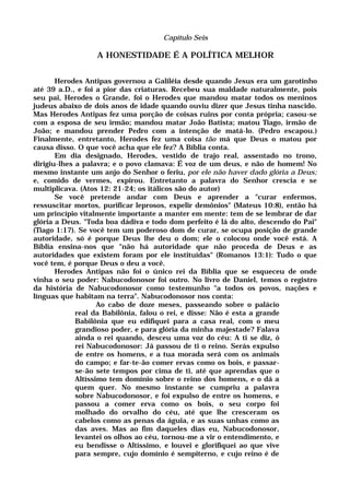 Capítulo Seis
A HONESTIDADE É A POLÍTICA MELHOR
Herodes Antipas governou a Galiléia desde quando Jesus era um garotinho
até 39 a.D., e foi a pior das criaturas. Recebeu sua maldade naturalmente, pois
seu pai, Herodes o Grande, foi o Herodes que mandou matar todos os meninos
judeus abaixo de dois anos de idade quando ouviu dizer que Jesus tinha nascido.
Mas Herodes Antipas fez uma porção de coisas ruins por conta própria; casou-se
com a esposa de seu irmão; mandou matar João Batista; matou Tiago, irmão de
João; e mandou prender Pedro com a intenção de matá-lo. (Pedro escapou.)
Finalmente, entretanto, Herodes fez uma coisa tão má que Deus o matou por
causa disso. O que você acha que ele fez? A Bíblia conta.
Em dia designado, Herodes, vestido de trajo real, assentado no trono,
dirigiu-lhes a palavra; e o povo clamava: É voz de um deus, e não de homem! No
mesmo instante um anjo do Senhor o feriu, por ele não haver dado glória a Deus;
e, comido de vermes, expirou. Entretanto a palavra do Senhor crescia e se
multiplicava. (Atos 12: 21-24; os itálicos são do autor)
Se você pretende andar com Deus e aprender a "curar enfermos,
ressuscitar mortos, purificar leprosos, expelir demônios" (Mateus 10:8), então há
um princípio vitalmente importante a manter em mente: tem de se lembrar de dar
glória a Deus. "Toda boa dádiva e todo dom perfeito é lá do alto, descendo do Pai"
(Tiago 1:17). Se você tem um poderoso dom de curar, se ocupa posição de grande
autoridade, só é porque Deus lhe deu o dom; ele o colocou onde você está. A
Bíblia ensina-nos que "não há autoridade que não proceda de Deus e as
autoridades que existem foram por ele instituídas" (Romanos 13:1): Tudo o que
você tem, é porque Deus o deu a você.
Herodes Antipas não foi o único rei da Bíblia que se esqueceu de onde
vinha o seu poder: Nabucodonosor foi outro. No livro de Daniel, temos o registro
da história de Nabucodonosor como testemunho "a todos os povos, nações e
línguas que habitam na terra". Nabucodonosor nos conta:
Ao cabo de doze meses, passeando sobre o palácio
real da Babilônia, falou o rei, e disse: Não é esta a grande
Babilônia que eu edifiquei para a casa real, com o meu
grandioso poder, e para glória da minha majestade? Falava
ainda o rei quando, desceu uma voz do céu: A ti se diz, ó
rei Nabucodonosor: Já passou de ti o reino. Serás expulso
de entre os homens, e a tua morada será com os animais
do campo; e far-te-ão comer ervas como os bois, e passar-
se-ão sete tempos por cima de ti, até que aprendas que o
Altíssimo tem domínio sobre o reino dos homens, e o dá a
quem quer. No mesmo instante se cumpriu a palavra
sobre Nabucodonosor, e foi expulso de entre os homens, e
passou a comer erva como os bois, o seu corpo foi
molhado do orvalho do céu, até que lhe cresceram os
cabelos como as penas da águia, e as suas unhas como as
das aves. Mas ao fim daqueles dias eu, Nabucodonosor,
levantei os olhos ao céu, tornou-me a vir o entendimento, e
eu bendisse o Altíssimo, e louvei e glorifiquei ao que vive
para sempre, cujo domínio é sempiterno, e cujo reino é de
 