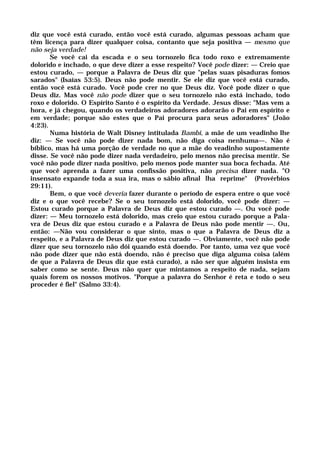diz que você está curado, então você está curado, algumas pessoas acham que
têm licença para dizer qualquer coisa, contanto que seja positiva — mesmo que
não seja verdade!
Se você cai da escada e o seu tornozelo fica todo roxo e extremamente
dolorido e inchado, o que deve dizer a esse respeito? Você pode dizer: — Creio que
estou curado, — porque a Palavra de Deus diz que "pelas suas pisaduras fomos
sarados" (Isaías 53:5). Deus não pode mentir. Se ele diz que você está curado,
então você está curado. Você pode crer no que Deus diz. Você pode dizer o que
Deus diz. Mas você não pode dizer que o seu tornozelo não está inchado, todo
roxo e dolorido. O Espírito Santo é o espírito da Verdade. Jesus disse: "Mas vem a
hora, e já chegou, quando os verdadeiros adoradores adorarão o Pai em espírito e
em verdade; porque são estes que o Pai procura para seus adoradores" (João
4:23).
Numa história de Walt Disney intitulada Bambi, a mãe de um veadinho lhe
diz: — Se você não pode dizer nada bom, não diga coisa nenhuma—. Não é
bíblico, mas há uma porção de verdade no que a mãe do veadinho supostamente
disse. Se você não pode dizer nada verdadeiro, pelo menos não precisa mentir. Se
você não pode dizer nada positivo, pelo menos pode manter sua boca fechada. Até
que você aprenda a fazer uma confissão positiva, não precisa dizer nada. "O
insensato expande toda a sua ira, mas o sábio afinal lha reprime" (Provérbios
29:11).
Bem, o que você deveria fazer durante o período de espera entre o que você
diz e o que você recebe? Se o seu tornozelo está dolorido, você pode dizer: —
Estou curado porque a Palavra de Deus diz que estou curado —. Ou você pode
dizer: — Meu tornozelo está dolorido, mas creio que estou curado porque a Pala-
vra de Deus diz que estou curado e a Palavra de Deus não pode mentir —. Ou,
então: —Não vou considerar o que sinto, mas o que a Palavra de Deus diz a
respeito, e a Palavra de Deus diz que estou curado —. Obviamente, você não pode
dizer que seu tornozelo não dói quando está doendo. Por tanto, uma vez que você
não pode dizer que não está doendo, não é preciso que diga alguma coisa (além
de que a Palavra de Deus diz que está curado), a não ser que alguém insista em
saber como se sente. Deus não quer que mintamos a respeito de nada, sejam
quais forem os nossos motivos. "Porque a palavra do Senhor é reta e todo o seu
proceder é fiel" (Salmo 33:4).
 