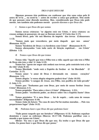 DIGA O QUE DEUS DIZ
Algumas pessoas têm problema em confessar que têm uma coisa pela fé
antes de vê-la __ ou senti-la — antes de receber a coisa que pediram. Têm medo
de que possam estar dizendo mentiras. Mas, considerando que Deus não pode
mentir, nós também não podemos mentir quando dizemos o que Deus diz.
I. Somos o que Deus diz que somos
Somos novas criaturas: "se alguém está em Cristo, é nova criatura: as
cousas antigas já passaram; eis que se fizeram novas" (2 Corín-tios 5:17).
Somos livres, pois "ele nos libertou do império das trevas (Colossenses
1:13).
"Somos mais que vencedores, por meio daquele que nos amou"
(Romanos 8:37).
Somos "herdeiros de Deus e co-herdeiros com Cristo" (Romanoss 8:17).
Somos abençoados "com toda sorte de bênção espiritual... em Cristo"
(Efésios 1:3).
II. Temos o que Deus diz que temos
Temos vida: "Aquele que tem o Filho tem a vida; aquele que não tem o Filho
de Deus não tem a vida" (1 João 5:12).
Temos luz: "quem me segue não andará nas trevas, pelo contrário terá a luz
da vida" (João 8:12).
Temos liberdade: "onde está o Espírito do Senhor aí há liberdade" (2
Coríntios 3:17).
Temos amor: "o amor de Deus é derramado em nossos corações"
(Romanos 5:5).
Temos alegria: "a vossa alegria ninguém poderá tirar" (João 16:22).
Temos perdão: "o sangue de Jesus, seu Filho, nos purifica de todo pecado"
(1 João 1:7).
Temos paz: "Tenhamos paz com Deus, por meio de nosso Senhor Jesus
Cristo" (Romanos 5:1).
Temos propósito: "Para mim o viver é Cristo" (Filipenses 1:21).
Temos poder: "recebereis poder, ao descer sobre vós o Espírito Santo" (Atos
1:8).
Temos provisões: "E o meu Deus ... há de suprir... cada uma de vossas
necessidades" (Filipenses 4:19).
Temos visão do futuro: "Na casa de meu Pai há muitas moradas. .. Pois vou
prepararmos lugar" (João 14:2).
III. Podemos fazer o que Deus diz que podemos fazer
"Tudo posso naquele que me fortalece" (Filipenses 4:13). Podemos expulsar
demônios e curar os enfermos (Marcos 16:17-18). Podemos partilhar com o
mundo o que temos em Cristo!
Afirme: "Eu sou o que Deus diz que sou. Eu tenho o que Deus diz que
tenho. Eu posso fazer o que Deus diz que posso."
 