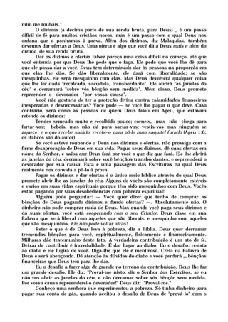 mim me roubais."
O dízimos (a décima parte de sua renda bruta, para Deus) _ é um passo
difícil de fé para muitos cristãos novos, mas é um passo com o qual Deus nos
ordena que o ponhamos à prova. Além dos dízimos, diz Malaquias, também
devemos dar ofertas a Deus. Uma oferta é algo que você dá a Deus mais e além do
dízimo de sua renda bruta.
Dar os dízimos e ofertas talvez pareça uma coisa difícil no começo, até que
você entenda por que Deus lhe pede que o faça. Ele pede que você lhe dê para
que ele possa dar a você. Deus tem determinado dar às pessoas na proporção em
que elas lhe dão. Se dão liberalmente, ele dará com liberalidade; se são
mesquinhas, ele será mesquinho com elas. Mas Deus devolverá qualquer coisa
que lhe for dada "recalcada, sacudida, transbordante". Ele abrirá "as janelas do
céu" e derramará "sobre vós bênção sem medida". Além disso, Deus promete
repreender o devorador "por vossa causa".
Você não gostaria de ter a proteção divina contra calamidades financeiras
inesperadas e desnecessárias? Você pode — se você lhe pagar o que deve. Caso
contrário, será como as pessoas de quem Deus falou em Ageu, que estavam
retendo os dízimos:
Tendes semeado muito e recolhido pouco; corneis, mas não chega para
fartar-vos; bebeis, mas não dá para saciar-vos; vestis-vos mas ninguém se
aquece; e o que recebe salário, recebe-o para pô-lo num saquitel furado (Ageu 1:6;
os itálicos são do autor).
Se você esteve roubando a Deus nos dízimos e ofertas, não prossiga com a
firme desaprovação de Deus em sua vida. Pague seus dízimos, dê suas ofertas em
nome do Senhor, e saiba que Deus fará por você o que diz que fará. Ele lhe abrirá
as janelas do céu, derramará sobre você bênçãos transbordantes, e repreenderá o
devorador por sua causa! Esta é uma passagem das Escrituras na qual Deus
realmente nos convida a pô-lo à prova.
Pagar os dízimos e dar ofertas é o único meio bíblico através do qual Deus
promete abrir-lhe as janelas do céu. Alguns de vocês são completamente estéreis
e vazios em suas vidas espirituais porque têm sido mesquinhos com Deus. Vocês
estão pagando por suas desobediências com pobreza espiritual!
Alguém pode perguntar: — Você quer dizer que tenho de comprar as
bênçãos de Deus pagando dízimos e dando ofertas? —. Absolutamente não. O
dinheiro não pode comprar nada de Deus. Mas quando você paga seus dízimos e
dá suas ofertas, você está cooperando com o seu Criador. Deus disse em sua
Palavra que será liberal com aqueles que são liberais, e mesquinho com aqueles
que são mesquinhos. Ele não pode voltar atrás!
Reter o que é de Deus leva à pobreza, diz a Bíblia. Deus quer derramar
tremendas bênçãos para você, espiritualmente, fisicamente e financeiramente.
Milhares dão testemunho deste fato. A verdadeira contribuição é um ato de fé.
Deixar de contribuir é incredulidade. É dar lugar ao diabo. Eu o desafio: resista
ao diabo e ele fugirá de você. Diga-lhe que ele é mentiroso. Creia na Palavra de
Deus e será abençoado. Dê atenção às dúvidas do diabo e você perderá as bênçãos
financeiras que Deus tem para lhe dar.
Eu o desafio a fazer algo de grande no terreno da contribuição. Deus lhe faz
um grande desafio. Ele diz: "Provai-me nisto, diz o Senhor dos Exércitos, se eu
não vos abrir as janelas do céu, e não derramar sobre vós bênção sem medida.
Por vossa causa repreenderei o devorador!" Deus diz: "Provai-me."
Conheço uma senhora que experimentou a pobreza. Só tinha dinheiro para
pagar sua conta de gás, quando aceitou o desafio de Deus de "prová-lo" com o
 